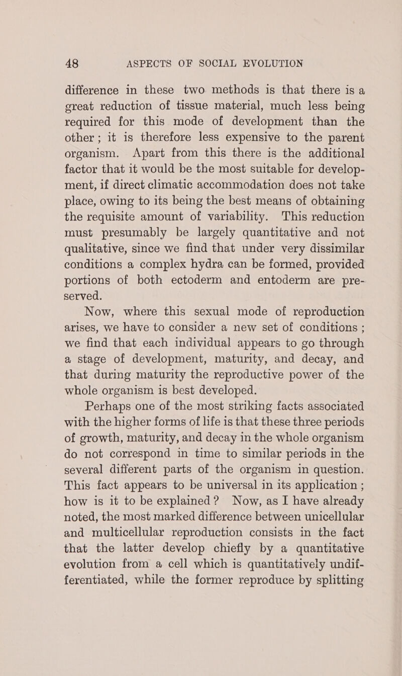 difference in these two methods is that there is a ereat reduction of tissue material, much less being required for this mode of development than the other ; it is therefore less expensive to the parent organism. Apart from this there is the additional factor that it would be the most suitable for develop- ment, if direct climatic accommodation does not take place, owing to its being the best means of obtaining the requisite amount of variability. This reduction must presumably be largely quantitative and not qualitative, since we find that under very dissimilar conditions a complex hydra can be formed, provided portions of both ectoderm and entoderm are pre- served. Now, where this sexual mode of reproduction arises, we have to consider a new set of conditions ; we find that each individual appears to go through a stage of development, maturity, and decay, and that during maturity the reproductive power of the whole organism is best developed. Perhaps one of the most striking facts associated with the higher forms of life is that these three periods of growth, maturity, and decay in the whole organism do not correspond in time to similar periods in the several different parts of the organism in question. This fact appears to be universal in its application ; how is it to be explained? Now, as I have already noted, the most marked difference between unicellular and multicellular reproduction consists in the fact that the latter develop chiefly by a quantitative evolution from a cell which is quantitatively undif- ferentiated, while the former reproduce by splitting
