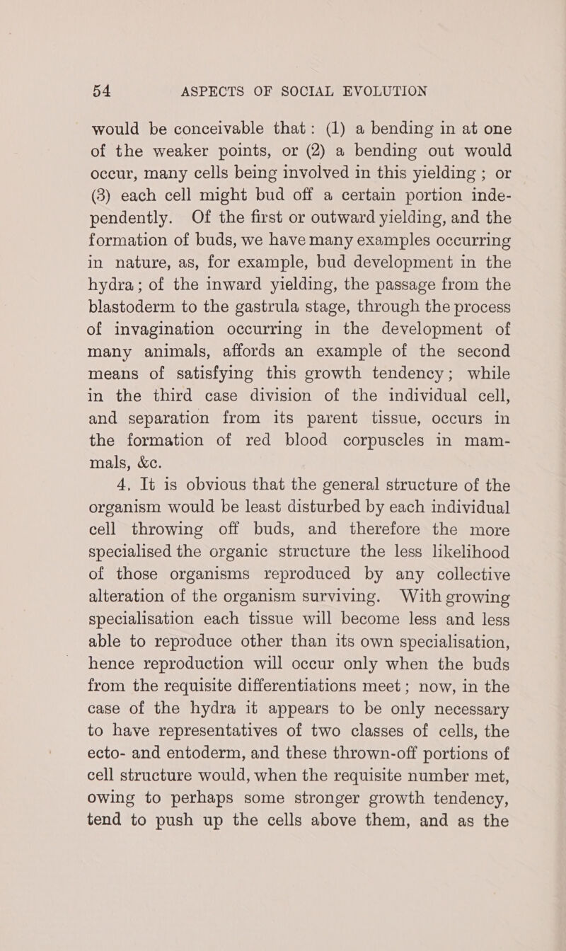 would be conceivable that: (1) a bending in at one of the weaker points, or (2) a bending out would occur, many cells being involved in this yielding ; or (3) each cell might bud off a certain portion inde- pendently. Of the first or outward yielding, and the formation of buds, we have many examples occurring in nature, as, for example, bud development in the hydra; of the inward yielding, the passage from the blastoderm to the gastrula stage, through the process of invagination occurring in the development of many animals, affords an example of the second means of satisfying this growth tendency; while in the third case division of the individual cell, and separation from its parent tissue, occurs in the formation of red blood corpuscles in mam- mals, &amp;c. 4, It is obvious that the general structure of the organism would be least disturbed by each individual cell throwing off buds, and therefore the more specialised the organic structure the less likelihood of those organisms reproduced by any collective alteration of the organism surviving. With growing specialisation each tissue will become less and less able to reproduce other than its own specialisation, hence reproduction will occur only when the buds from the requisite differentiations meet ; now, in the case of the hydra it appears to be only necessary to have representatives of two classes of cells, the ecto- and entoderm, and these thrown-off portions of cell structure would, when the requisite number met, owing to perhaps some stronger growth tendency, tend to push up the cells above them, and as the