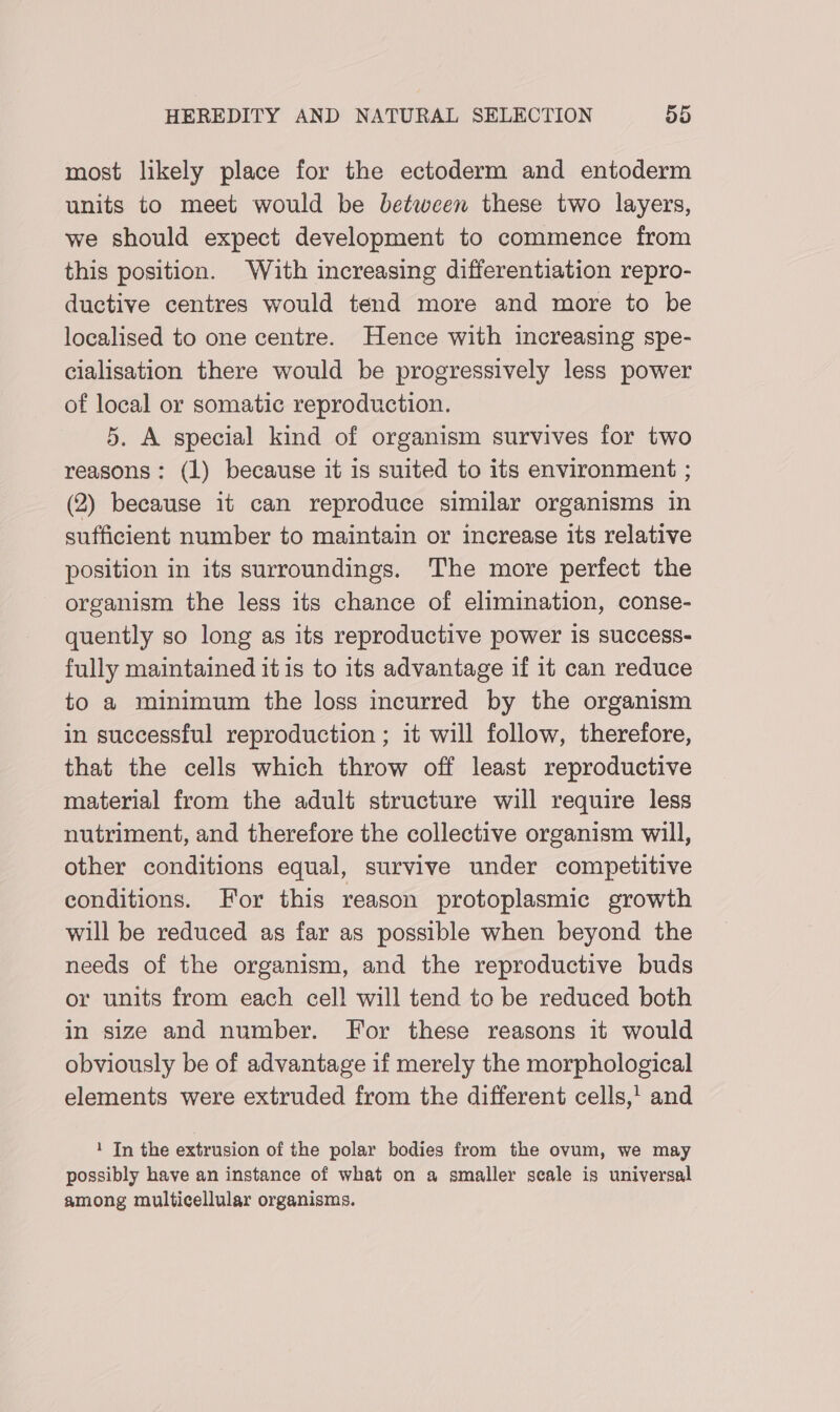 most likely place for the ectoderm and entoderm units to meet would be between these two layers, we should expect development to commence from this position. With increasing differentiation repro- ductive centres would tend more and more to be localised to one centre. Hence with increasing spe- cialisation there would be progressively less power of local or somatic reproduction. 5. A special kind of organism survives for two reasons: (1) because it is suited to its environment ; (2) because it can reproduce similar organisms in sufficient number to maintain or increase its relative position in its surroundings. The more perfect the organism the less its chance of elimination, conse- quently so long as its reproductive power is success- fully maintained it is to its advantage if it can reduce to a minimum the loss incurred by the organism in successful reproduction ; it will follow, therefore, that the cells which throw off least reproductive material from the adult structure will require less nutriment, and therefore the collective organism will, other conditions equal, survive under competitive conditions. For this reason protoplasmic growth will be reduced as far as possible when beyond the needs of the organism, and the reproductive buds or units from each cell will tend to be reduced both in size and number. For these reasons it would obviously be of advantage if merely the morphological elements were extruded from the different cells,’ and 1 In the extrusion of the polar bodies from the ovum, we may possibly have an instance of what on a smaller scale is universal among multicellular organisms.