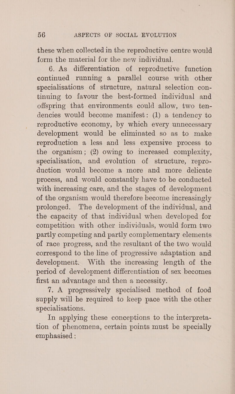 these when collected in the reproductive centre would form the material for the new individual. 6. As differentiation of reproductive function continued running a parallel course with other specialisations of structure, natural selection con- tinuing to favour the best-formed individual and offspring that environments could allow, two ten- dencies would become manifest: (1) a tendency to reproductive economy, by which every unnecessary development would be eliminated so as to make reproduction a less and less expensive process to the organism; (2) owing to increased complexity, specialisation, and evolution of structure, repro- duction would become a more and more delicate process, and would constantly have to be conducted with increasing care, and the stages of development of the organism would therefore become increasingly prolonged. The development of the individual, and the capacity of that individual when developed for competition with other individuals, would form two partly competing and partly complementary elements of race progress, and the resultant of the two would correspond to the line of progressive adaptation and development. With the increasing length of the period of development differentiation of sex becomes first an advantage and then a necessity. 7. A progressively specialised method of food supply will be required to keep pace with the other specialisations. In applying these conceptions to the interpreta- tion of phenomena, certain points must be specially emphasised :