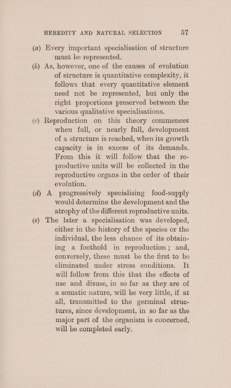 (a) Every important specialisation of structure must be represented. (6) As, however, one of the causes of evolution of structure is quantitative complexity, it follows that every quantitative element need not be represented, but only the right proportions preserved between the various qualitative specialisations. (c) Reproduction on this theory commences when full, or nearly full, development of a structure is reached, when its growth capacity 1s in excess of its demands. From this it will follow that the re- productive units will be collected in the reproductive organs in the order of their evolution. (d) A progressively specialising food-supply would determine the development and the atrophy of the different reproductive units. (ec) The later a specialisation was developed, either in the history of the species or the individual, the less chance of its obtain- ing a foothold in reproduction; and, conversely, these must be the first to be eliminated under stress conditions. It will follow from this that the effects of use and disuse, in so far as they are of a somatic nature, will be very little, if at all, transmitted to the germinal struc- tures, since development, in so far as the major part of the organism is concerned, will be completed early.