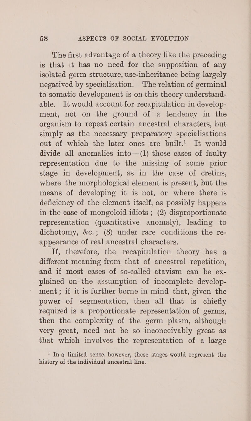 The first advantage of a theory like the preceding is that it has no need for the supposition of any isolated germ structure, use-inheritance being largely negatived by specialisation. The relation of germinal to somatic development is on this theory understand- able. It would account for recapitulation in develop- ment, not on the ground of a tendency in the organism to repeat certain ancestral characters, but simply as the necessary preparatory specialisations out of which the later ones are built.' It would divide all anomalies into—(1) those cases of faulty representation due to the missing of some prior stage in development, as in the case of cretins, where the morphological element is present, but the means of developing it is not, or where there is deficiency of the element itself, as possibly happens in the case of mongoloid idiots ; (2) disproportionate representation (quantitative anomaly), leading to dichotomy, &amp;c.; (8) under rare conditions the re- appearance of real ancestral characters. If, therefore, the recapitulation theory has a different meaning from that of ancestral repetition, and if most cases of so-called atavism can be ex- plained on the assumption of incomplete develop- ment; if it is further borne in mind that, given the power of segmentation, then all that is chiefly required is a proportionate representation of germs, then the complexity of the germ plasm, although very great, need not be so inconceivably great as that which involves the representation of a large 1 In a limited sense, however, these stages would represent the history of the individual ancestral line.