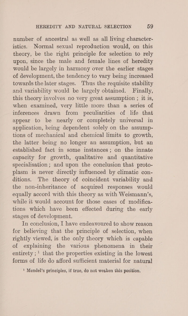 number of ancestral as well as all living character- istics. Normal sexual reproduction would, on this theory, be the right principle for selection to rely upon, since the male and female lines of heredity would be largely in harmony over the earlier stages of development, the tendency to vary being increased towards the later stages. Thus the requisite stability and variability would be largely obtained. Finally, this theory involves no very great assumption ; it is, when examined, very little more than a series of inferences drawn from peculiarities of life that appear to be nearly or completely universal in application, being dependent solely on the assump- tions of mechanical and chemical limits to growth, the latter being no longer an assumption, but an established fact in some instances; on the innate capacity for growth, qualitative and quantitative specialisation ; and upon the conclusion that proto- plasm is never directly influenced by climatic con- ditions. The theory of coincident variability and the non-inheritance of acquired responses would equally accord with this theory as with Weismann’s, while it would account for those cases of modifica- tions which have been effected during the early stages of development. In conclusion, I have endeavoured to show reason for believing that the principle of selection, when rightly viewed, is the only theory which is capable of explaining the various phenomena in _ their entirety ;' that the properties existing in the lowest forms of life do afford sufficient material for natural 1 Mendel’s principles, if true, do not weaken this position.