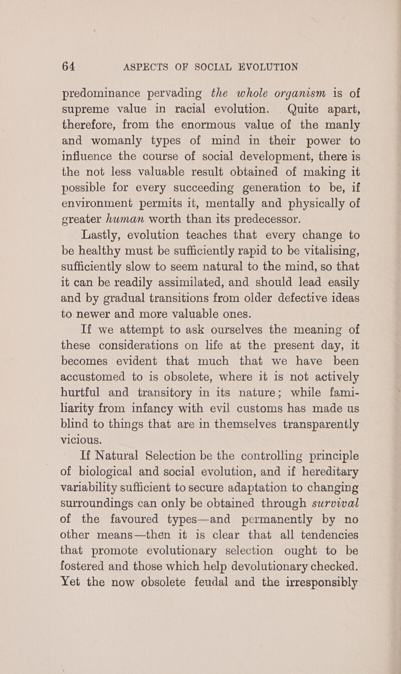 predominance pervading the whole organism is of supreme value in racial evolution. Quite apart, therefore, from the enormous value of the manly and womanly types of mind in their power to influence the course of social development, there is the not less valuable result obtained of making it possible for every succeeding generation to be, if environment permits it, mentally and physically of greater hwman worth than its predecessor. Lastly, evolution teaches that every change to be healthy must be sufficiently rapid to be vitalising, sufficiently slow to seem natural to the mind, so that it can be readily assimilated, and should lead easily and by gradual transitions from older defective ideas to newer and more valuable ones. If we attempt to ask ourselves the meaning of these considerations on life at the present day, it becomes evident that much that we have been accustomed to is obsolete, where it is not actively hurtful and transitory in its nature; while fami- liarity from infancy with evil customs has made us blind to things that are in themselves transparently vicious. If Natural Selection be the controlling principle of biological and social evolution, and if hereditary variability sufficient to secure adaptation to changing surroundings can only be obtained through survival of the favoured types—and permanently by no other means—then it is clear that all tendencies that promote evolutionary selection ought to be fostered and those which help devolutionary checked. Yet the now obsolete feudal and the irresponsibly