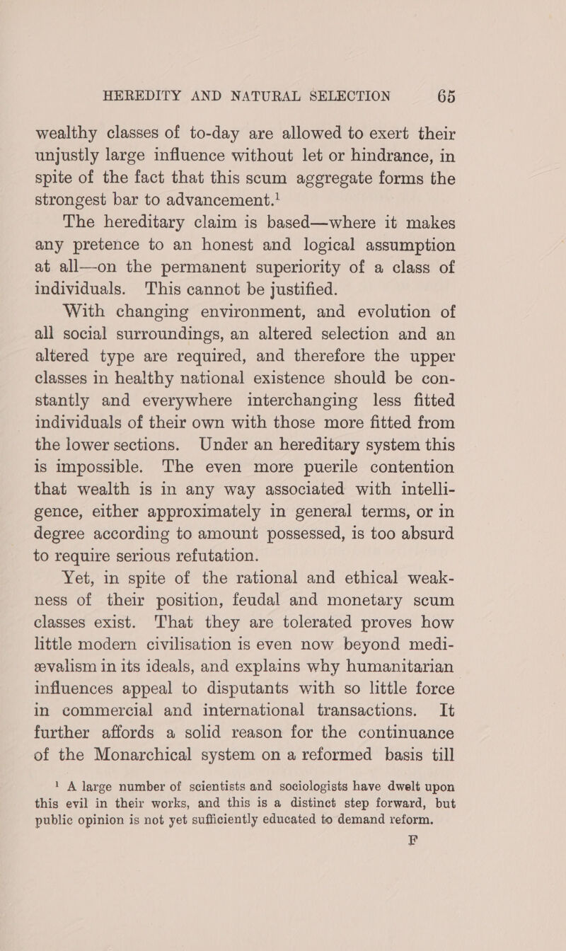 wealthy classes of to-day are allowed to exert their unjustly large influence without let or hindrance, in spite of the fact that this scum aggregate forms the strongest bar to advancement.' The hereditary claim is based—where it makes any pretence to an honest and logical assumption at all—on the permanent superiority of a class of individuals. This cannot be justified. With changing environment, and evolution of all social surroundings, an altered selection and an altered type are required, and therefore the upper classes in healthy national existence should be con- stantly and everywhere interchanging less fitted individuals of their own with those more fitted from the lower sections. Under an hereditary system this is impossible. The even more puerile contention that wealth is in any way associated with intelli- gence, either approximately in general terms, or in degree according to amount possessed, is too absurd to require serious refutation. Yet, in spite of the rational and ethical weak- ness of their position, feudal and monetary scum classes exist. That they are tolerated proves how little modern civilisation is even now beyond medi- eevalism in its ideals, and explains why humanitarian influences appeal to disputants with so little force in commercial and international transactions. It further affords a solid reason for the continuance of the Monarchical system on a reformed basis till 1 A large number of scientists and sociologists have dwelt upon this evil in their works, and this is a distinct step forward, but public opinion is not yet sufficiently educated to demand reform. F