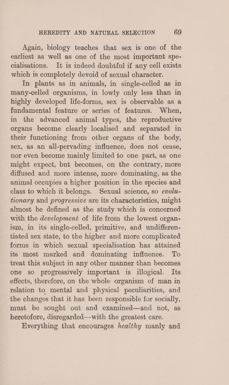 Again, biology teaches that sex is one of the earliest as well as one of the most important spe- cialisations. It is indeed doubtful if any cell exists which is completely devoid of sexual character. In plants as in animals, in single-celled as in many-celled organisms, in lowly only less than in highly developed life-forms, sex is observable as a fundamental feature or series of features. When, in the advanced animal types, the reproductive organs become clearly localised and separated in their functioning from other organs of the body, sex, as an all-pervading influence, does not cease, nor even become mainly limited to one part, as one might expect, but becomes, on the contrary, more diffused and more intense, more dominating, as the animal occupies a higher position in the species and class to which it belongs. Sexual science, so evolu- tionary and progressive are its characteristics, might almost be defined as the study which is concerned with the development of life from the lowest organ- ism, in its single-celled, primitive, and undifferen- tiated sex state, to the higher and more complicated forms in which sexual specialisation has attamed its most marked and dominating influence. To treat this subject in any other manner than becomes one so progressively important is illogical. Its effects, therefore, on the whole organism of man in relation to mental and physical peculiarities, and the changes that it has been responsible for socially, must be sought out and examined—and not, as heretofore, disregarded—with the greatest care. Everything that encourages healthy manly and