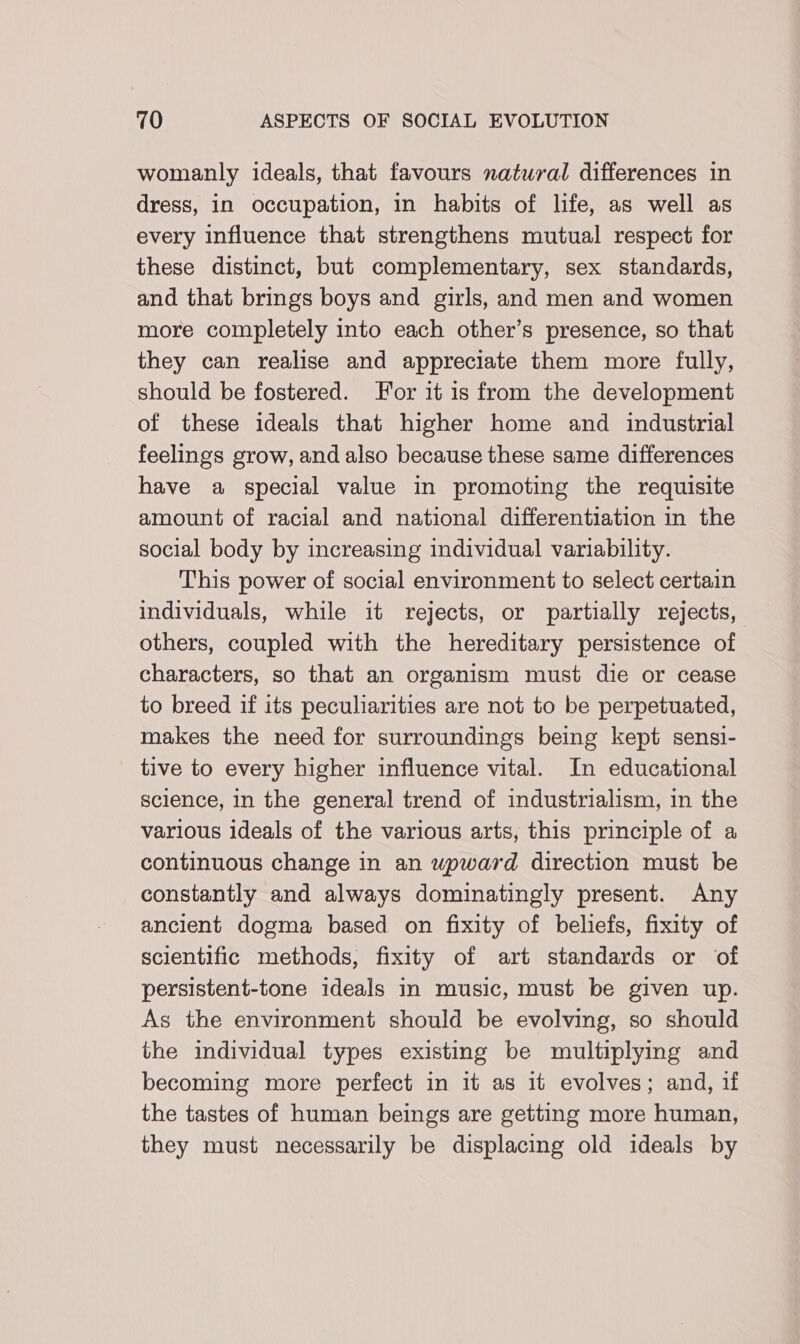 womanly ideals, that favours natural differences in dress, in occupation, in habits of life, as well as every influence that strengthens mutual respect for these distinct, but complementary, sex standards, and that brings boys and girls, and men and women more completely into each other’s presence, so that they can realise and appreciate them more fully, should be fostered. For it is from the development of these ideals that higher home and industrial feelings grow, and also because these same differences have a special value in promoting the requisite amount of racial and national differentiation in the social body by increasing individual variability. This power of social environment to select certain individuals, while it rejects, or partially rejects, others, coupled with the hereditary persistence of characters, so that an organism must die or cease to breed if its peculiarities are not to be perpetuated, makes the need for surroundings being kept sensi- tive to every higher influence vital. In educational science, in the general trend of industrialism, in the various ideals of the various arts, this principle of a continuous change in an wpward direction must be constantly and always dominatingly present. Any ancient dogma based on fixity of beliefs, fixity of scientific methods, fixity of art standards or of persistent-tone ideals in music, must be given up. As the environment should be evolving, so should the individual types existing be multiplying and becoming more perfect in it as it evolves; and, if the tastes of human beings are getting more human, they must necessarily be displacing old ideals by