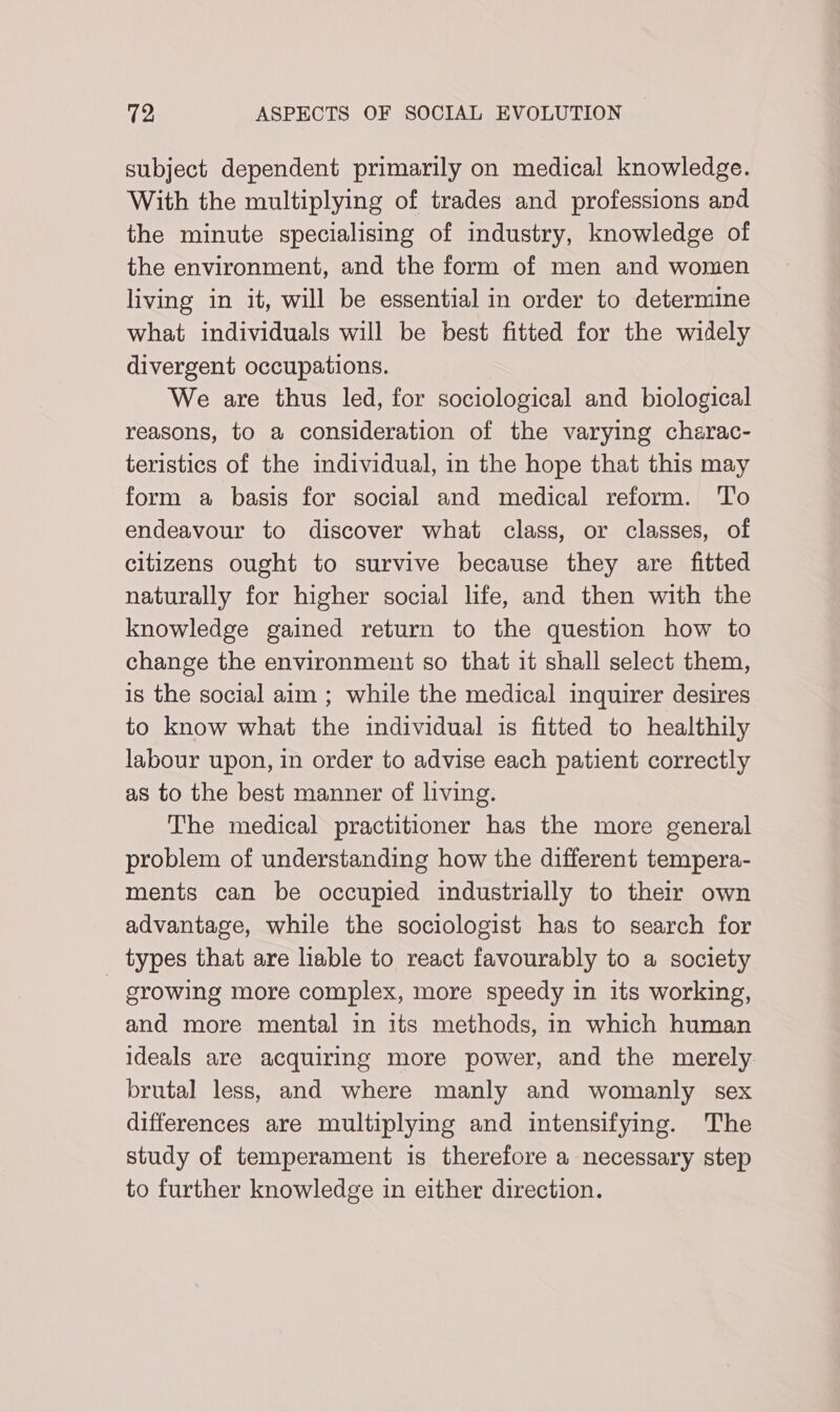 subject dependent primarily on medical knowledge. With the multiplying of trades and professions and the minute specialising of industry, knowledge of the environment, and the form of men and women living in it, will be essential in order to determine what individuals will be best fitted for the widely divergent occupations. We are thus led, for sociological and biological reasons, to a consideration of the varying charac- teristics of the individual, in the hope that this may form a basis for social and medical reform. 'T'o endeavour to discover what class, or classes, of citizens ought to survive because they are fitted naturally for higher social life, and then with the knowledge gained return to the question how to change the environment so that it shall select them, is the social aim ; while the medical inquirer desires to know what the individual is fitted to healthily labour upon, in order to advise each patient correctly as to the best manner of living. The medical practitioner has the more general problem of understanding how the different tempera- ments can be occupied industrially to their own advantage, while the sociologist has to search for types that are lable to react favourably to a society - growing more complex, more speedy in its working, and more mental in its methods, in which human ideals are acquiring more power, and the merely brutal less, and where manly and womanly sex differences are multiplymg and intensifying. The study of temperament is therefore a necessary step to further knowledge in either direction.