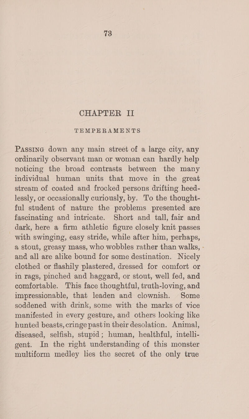 CHAPTER II TEMPEHERAMENTS PaAssInG down any main street of a large city, any ordinarily observant man or woman can hardly help noticing the broad contrasts between the many individual human units that move in the great stream of coated and frocked persons drifting heed- lessly, or occasionally curiously, by. To the thought- ful student of nature the problems presented are fascinating and intricate. Short and tall, fair and dark, here a firm athletic figure closely knit passes with swinging, easy stride, while after him, perhaps, a stout, greasy mass, who wobbles rather than walks, - and all are alike bound for some destination. Nicely clothed or flashily plastered, dressed for comfort or in rags, pinched and haggard, or stout, well fed, and comfortable. This face thoughtful, truth-loving, and impressionable, that leaden and clownish. Some. soddened with drink, some with the marks of vice manifested in every gesture, and others looking like hunted beasts, cringe pastin their desolation. Animal, diseased, selfish, stupid; human, healthful, intelli- gent. In the right understanding of this monster multiform medley lies the secret of the only true