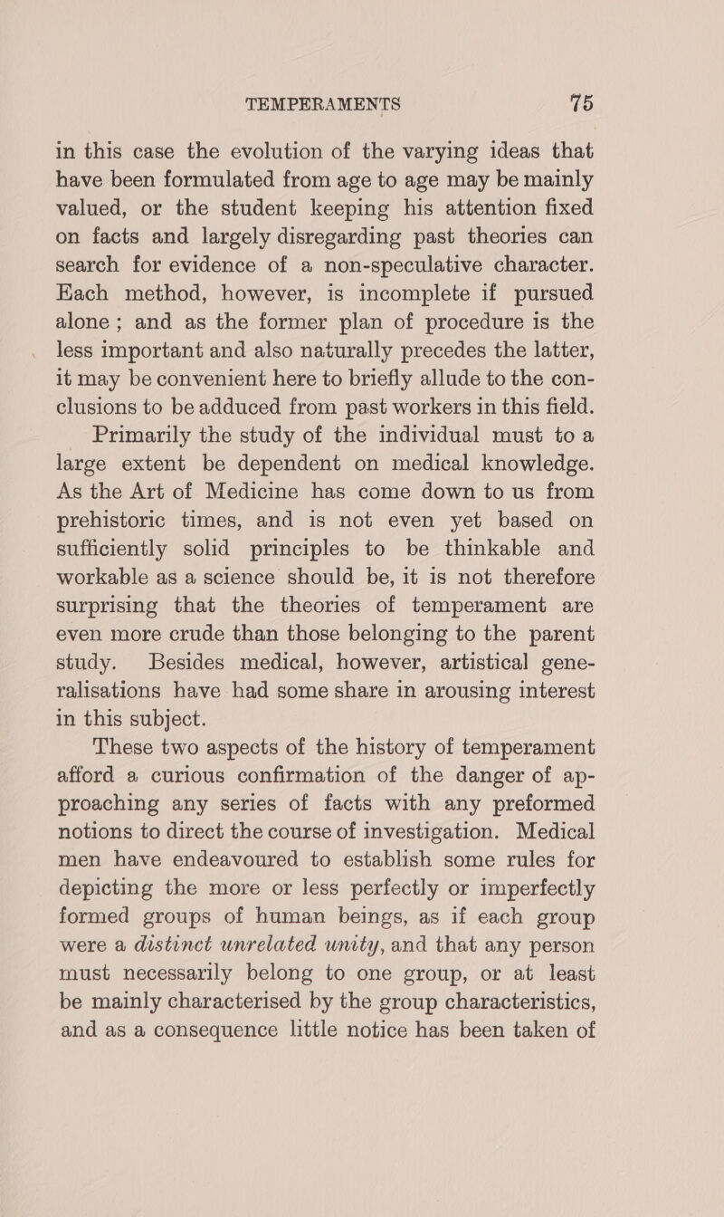 in this case the evolution of the varying ideas that have been formulated from age to age may be mainly valued, or the student keeping his attention fixed on facts and largely disregarding past theories can search for evidence of a non-speculative character. Each method, however, is incomplete if pursued alone ; and as the former plan of procedure is the less important and also naturally precedes the latter, it may be convenient here to briefly allude to the con- clusions to be adduced from past workers in this field. _ Primarily the study of the individual must to a large extent be dependent on medical knowledge. As the Art of Medicine has come down to us from prehistoric times, and is not even yet based on sufficiently solid principles to be thinkable and workable as a science should be, it is not therefore surprising that the theories of temperament are even more crude than those belonging to the parent study. Besides medical, however, artistical gene- ralisations have had some share in arousing interest in this subject. These two aspects of the history of temperament afford a curious confirmation of the danger of ap- proaching any series of facts with any preformed notions to direct the course of investigation. Medical men have endeavoured to establish some rules for depicting the more or less perfectly or imperfectly formed groups of human beings, as if each group were a distinct unrelated unity, and that any person must necessarily belong to one group, or at least be mainly characterised by the group characteristics, and as a consequence little notice has been taken of