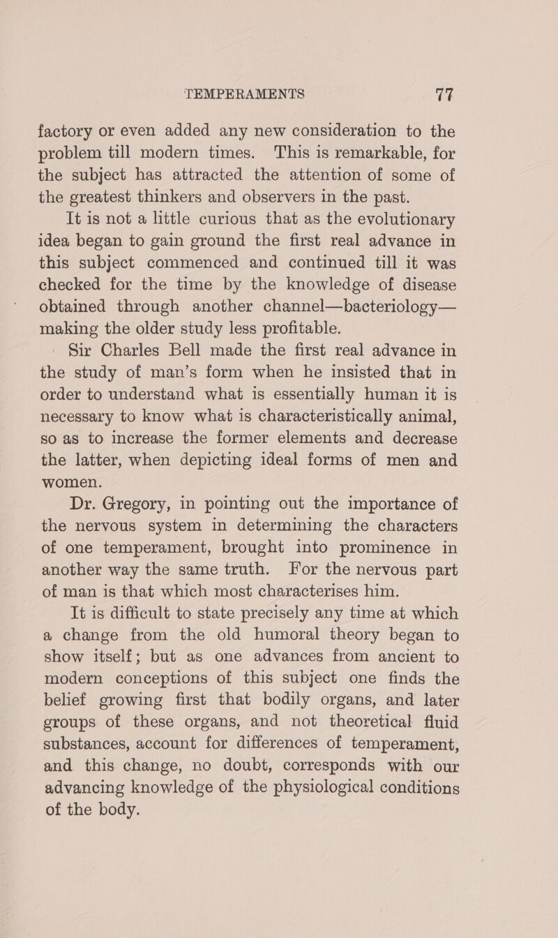 factory or even added any new consideration to the problem till modern times. This is remarkable, for the subject has attracted the attention of some of the greatest thinkers and observers in the past. It is not a little curious that as the evolutionary idea began to gain ground the first real advance in this subject commenced and continued till it was checked for the time by the knowledge of disease obtained through another channel—bacterioloey— making the older study less profitable. _ Sir Charles Bell made the first real advance in the study of man’s form when he insisted that in order to understand what is essentially human it is necessary to know what is characteristically animal, so as to increase the former elements and decrease the latter, when depicting ideal forms of men and women. Dr. Gregory, in pointing out the importance of the nervous system in determining the characters of one temperament, brought into prominence in another way the same truth. Jor the nervous part of man is that which most characterises him. It is difficult to state precisely any time at which a change from the old humoral theory began to show itself; but as one advances from ancient to modern conceptions of this subject one finds the belief growing first that bodily organs, and later groups of these organs, and not theoretical fluid substances, account for differences of temperament, and this change, no doubt, corresponds with our advancing knowledge of the physiological conditions of the body.