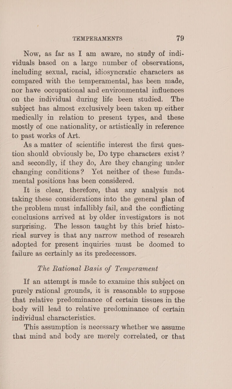 Now, as far as I am aware, no study of indi- viduals based on a large number of observations, including sexual, racial, idiosyncratic characters as compared with the temperamental, has been made, nor have occupational and environmental influences on the individual during life been studied. The subject has almost exclusively been taken up either medically in relation to present types, and these mostly of one nationality, or artistically in reference to past works of Art. Asa matter of scientific interest the first ques- tion should obviously be, Do type characters exist ? and secondly, if they do, Are they changing under changing conditions? Yet neither of these funda- - mental positions has been considered. It is clear, therefore, that any analysis not taking these considerations into the general plan of the problem must infallibly fail, and the conflicting conclusions arrived at by older investigators is not surprising. The lesson taught by this brief histo- rical survey is that any narrow method of research adopted for present inquiries must be doomed to failure as certainly as its predecessors. The Rational Basis of Temperament If an attempt is made to examine this subject on — purely rational grounds, it is reasonable to suppose that relative predominance of certain tissues in the body will lead to relative predominance of certain individual characteristics. This assumption is necessary whether we assume that mind and body are merely correlated, or that