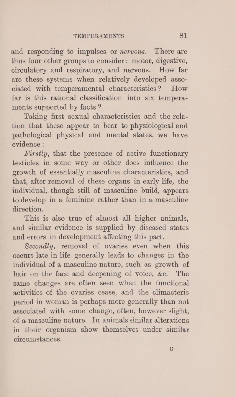 and responding to impulses or nervous. There are thus four other groups to consider: motor, digestive, circulatory and respiratory, and nervous. How far are these systems when relatively developed asso- clated with temperamental characteristics? How far is this rational classification into six tempera- ments supported by facts ? Taking first sexual characteristics and the rela- tion that these appear to bear to physiological and pathological physical and mental states, we have evidence : Firstly, that the presence of active functionary testicles in some way or other does influence the growth of essentially masculine characteristics, and that, after removal of these organs in early life, the individual, though still of masculine build, appears to develop in a feminine rather than in a masculine direction. This is also true of almost all higher animals, and similar evidence is supplied by diseased states and errors in development affecting this part. Secondly, removal of ovaries even when this occurs late in life generally leads to changes in the individual of a masculine nature, such as growth of hair on the face and deepening of voice, &amp;c. The same changes are often seen when the functional - activities of the ovaries cease, and the climacteric period in woman is perhaps more generally than not associated with some change, often, however slight, of a masculine nature. In animals similar alterations in their organism show themselves under similar circumstances. G