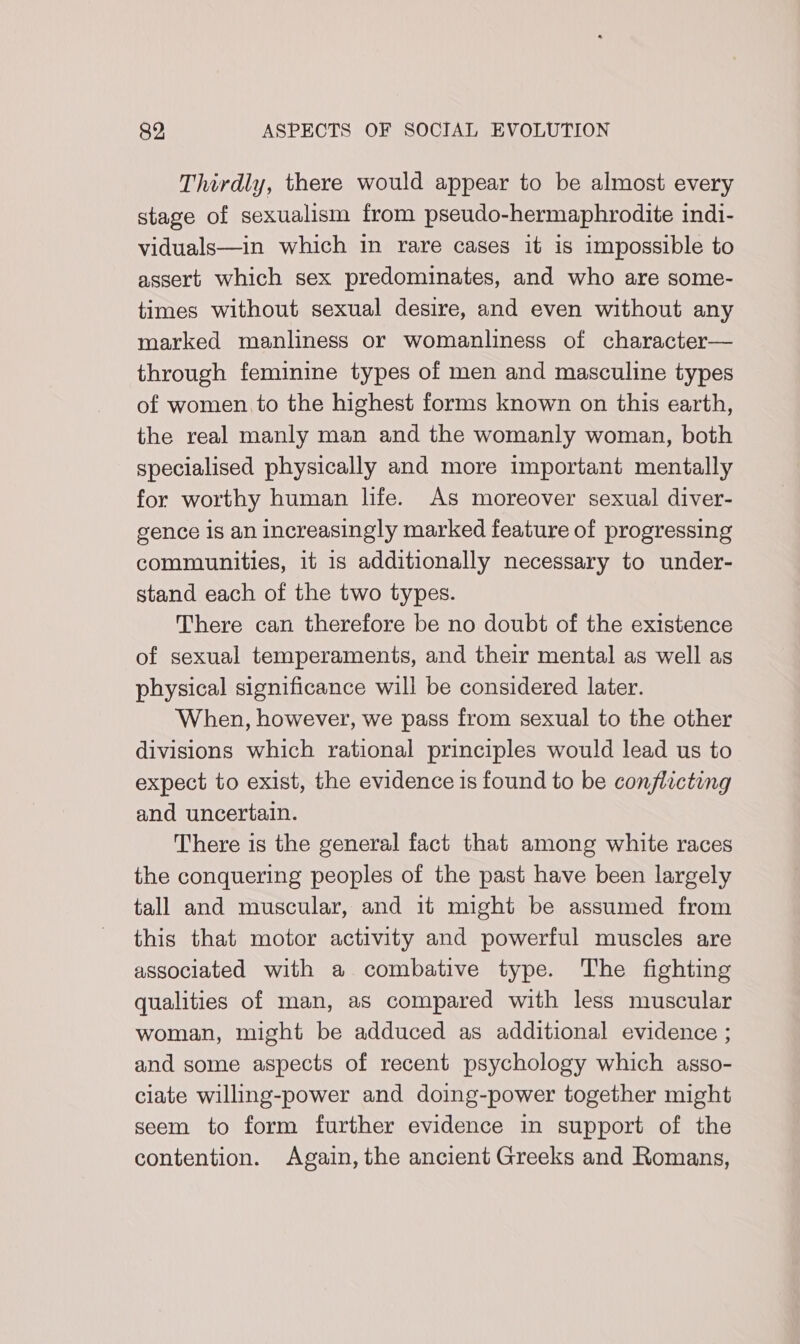 Thirdly, there would appear to be almost every stage of sexualism from pseudo-hermaphrodite indi- viduals—in which in rare cases it is impossible to assert which sex predominates, and who are some- times without sexual desire, and even without any marked manliness or womanliness of character— through feminine types of men and masculine types of women to the highest forms known on this earth, the real manly man and the womanly woman, both specialised physically and more important mentally for worthy human hfe. As moreover sexual diver- gence Is an increasingly marked feature of progressing communities, it 1s additionally necessary to under- stand each of the two types. There can therefore be no doubt of the existence of sexual temperaments, and their mental as well as physical significance will be considered later. When, however, we pass from sexual to the other divisions which rational principles would lead us to expect to exist, the evidence is found to be conflicting and uncertain. There is the general fact that among white races the conquering peoples of the past have been largely tall and muscular, and it might be assumed from this that motor activity and powerful muscles are associated with a combative type. The fighting qualities of man, as compared with less muscular woman, might be adduced as additional evidence ; and some aspects of recent psychology which asso- ciate willing-power and doing-power together might seem to form further evidence in support of the contention. Again, the ancient Greeks and Romans,