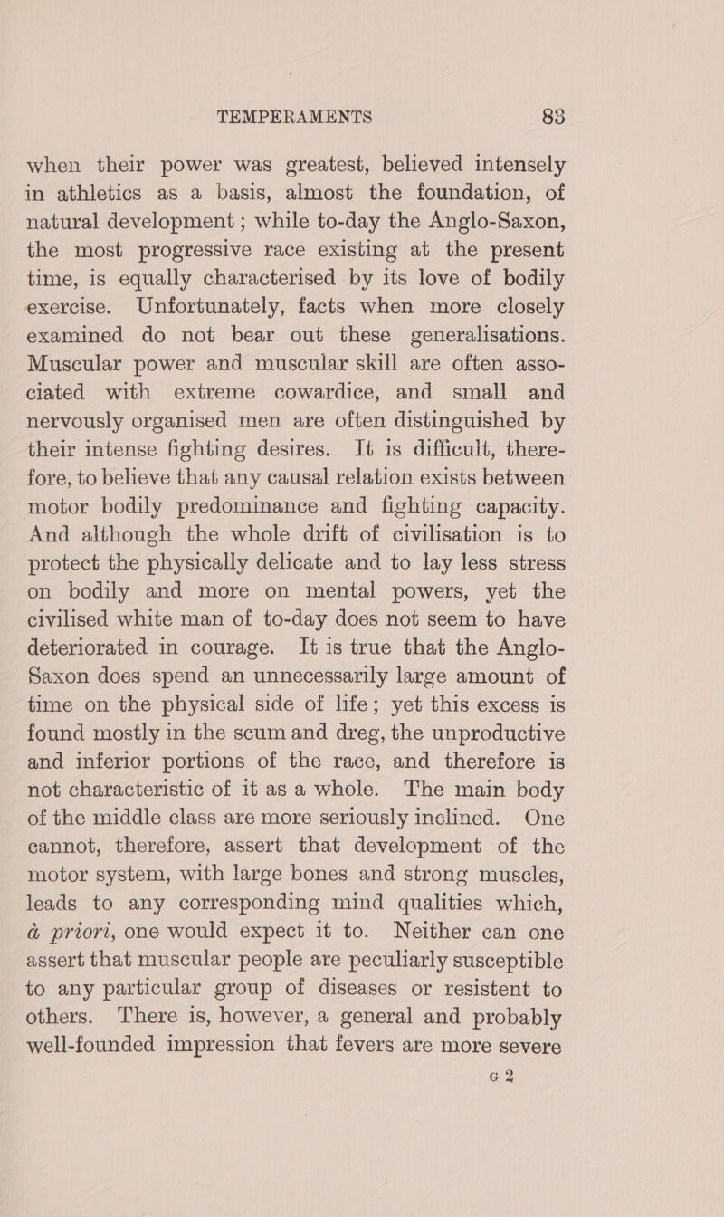 when their power was greatest, believed intensely in athletics as a basis, almost the foundation, of natural development ; while to-day the Anglo-Saxon, the most progressive race existing at the present time, is equally characterised by its love of bodily exercise. Unfortunately, facts when more closely examined do not bear out these generalisations. Muscular power and muscular skill are often asso- ciated with extreme cowardice, and small and nervously organised men are often distinguished by their intense fighting desires. It is difficult, there- fore, to believe that any causal relation exists between motor bodily predominance and fighting capacity. And although the whole drift of civilisation is to protect the physically delicate and to lay less stress on bodily and more on mental powers, yet the civilised white man of to-day does not seem to have deteriorated in courage. It is true that the Anglo- Saxon does spend an unnecessarily large amount of time on the physical side of life; yet this excess is found mostly in the scum and dreg, the unproductive and inferior portions of the race, and therefore is not characteristic of it as a whole. The main body of the middle class are more seriously inclined. One cannot, therefore, assert that development of the motor system, with large bones and strong muscles, leads to any corresponding mind qualities which, a priori, one would expect it to. Neither can one assert that muscular people are peculiarly susceptible to any particular group of diseases or resistent to others. There is, however, a general and probably well-founded impression that fevers are more severe G2