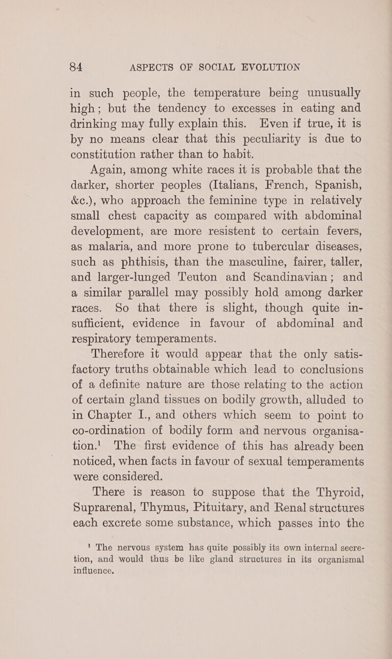 in such people, the temperature being unusually high; but the tendency to excesses in eating and drinking may fully explain this. Even if true, it is by no means clear that this peculiarity is due to constitution rather than to habit. Again, among white races it is probable that the darker, shorter peoples (Italians, French, Spanish, &c.), who approach the feminine type in relatively small chest capacity as compared with abdominal development, are more resistent to certain fevers, as malaria, and more prone to tubercular diseases, such as phthisis, than the masculine, fairer, taller, and larger-lunged Teuton and Scandinavian; and a similar parallel may possibly hold among darker races. So that there is slight, though quite in- sufficient, evidence in favour of abdominal and respiratory temperaments. Therefore it would appear that the only satis- factory truths obtainable which lead to conclusions of a definite nature are those relating to the action of certain gland tissues on bodily growth, alluded to in Chapter I., and others which seem to point to co-ordination of bodily form and nervous organisa- tion.' The first evidence of this has already been noticed, when facts in favour of sexual temperaments were considered. There is reason to suppose that the Thyroid, Suprarenal, Thymus, Pituitary, and Renal structures each excrete some substance, which passes into the 1 The nervous system has quite possibly its own internal secre- tion, and would thus be like gland structures in its organismal influence.