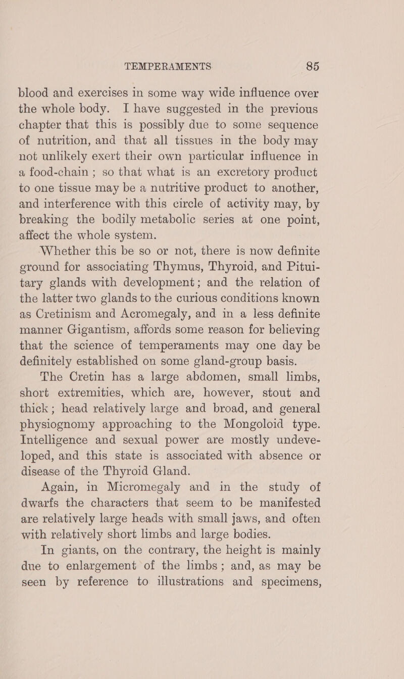 blood and exercises in some way wide influence over the whole body. I have suggested in the previous chapter that this is possibly due to some sequence of nutrition, and that all tissues in the body may not unlikely exert their own particular influence in a food-chain ; so that what is an excretory product to one tissue may be a nutritive product to another, and interference with this circle of activity may, by breaking the bodily metabolic series at one point, affect the whole system. Whether this be so or not, there 1s now definite eround for associating Thymus, Thyroid, and Pitui- tary glands with development; and the relation of the latter two glands to the curious conditions known as Cretinism and Acromegaly, and in a less definite manner Gigantism, affords some reason for believing that the science of temperaments may one day be definitely established on some gland-group basis. The Cretin has a large abdomen, small limbs, short extremities, which are, however, stout and thick ; head relatively large and broad, and general physiognomy approaching to the Mongoloid type. Intelligence and sexual power are mostly undeve- loped, and this state is associated with absence or disease of the Thyroid Gland. Again, in Micromegaly and in the study of — dwarfs the characters that seem to be manifested are relatively large heads with small jaws, and often with relatively short limbs and large bodies. In giants, on the contrary, the height is mainly due to enlargement of the limbs; and, as may be seen by reference to illustrations and specimens,
