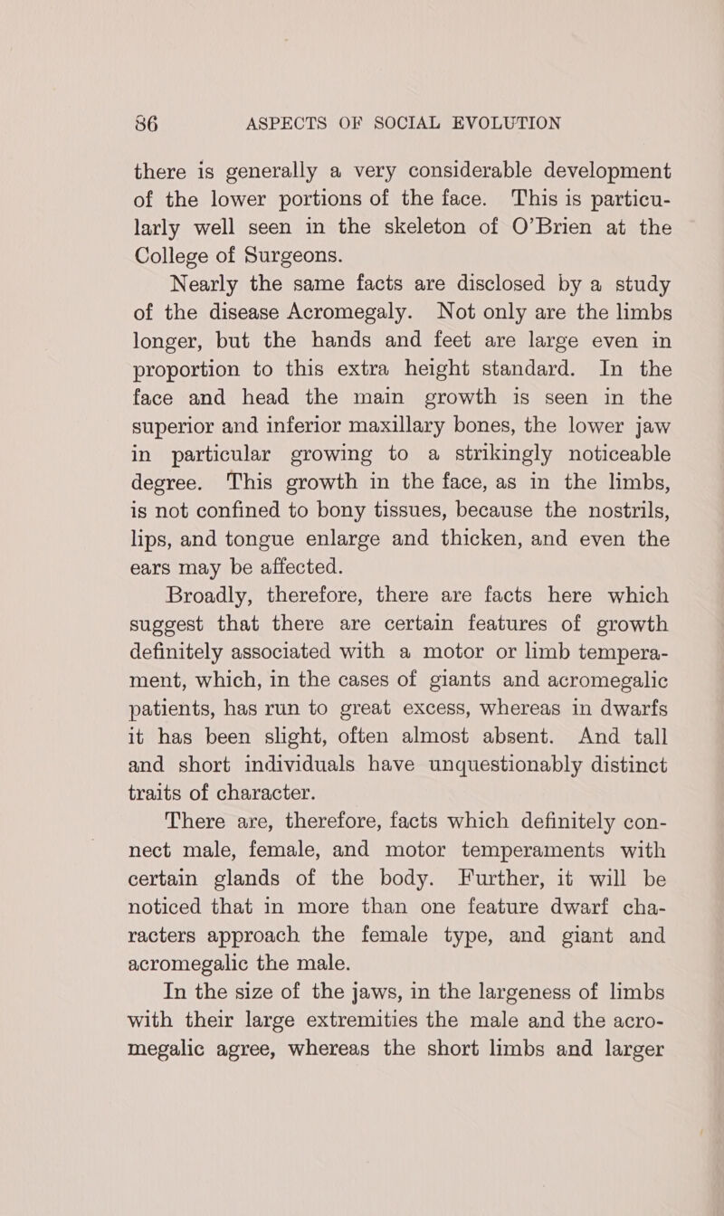 there is generally a very considerable development of the lower portions of the face. This is particu- larly well seen in the skeleton of O’Brien at the College of Surgeons. Nearly the same facts are disclosed by a study of the disease Acromegaly. Not only are the limbs longer, but the hands and feet are large even in proportion to this extra height standard. In the face and head the main growth is seen in the superior and inferior maxillary bones, the lower jaw in particular growing to a strikingly noticeable degree. This growth in the face, as in the limbs, is not confined to bony tissues, because the nostrils, lips, and tongue enlarge and thicken, and even the ears may be affected. Broadly, therefore, there are facts here which suggest that there are certain features of growth definitely associated with a motor or limb tempera- ment, which, in the cases of giants and acromegalic patients, has run to great excess, whereas in dwarfs it has been slight, often almost absent. And tall and short individuals have unquestionably distinct traits of character. There are, therefore, facts which definitely con- nect male, female, and motor temperaments with certain glands of the body. Further, it will be noticed that in more than one feature dwarf cha- racters approach the female type, and giant and acromegalic the male. In the size of the jaws, in the largeness of limbs with their large extremities the male and the acro- megalic agree, whereas the short limbs and larger
