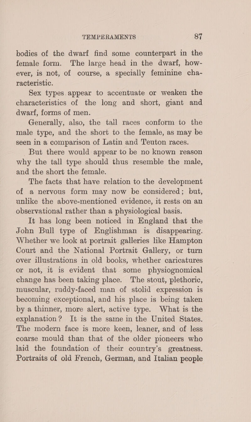 bodies of the dwarf find some counterpart in the female form. The large head in the dwarf, how- ever, is not, of course, a specially feminine cha- racteristic. Sex types. appear to accentuate or weaken the characteristics of the long and short, giant and dwarf, forms of men. Generally, also, the tail races conform to the male type, and the short to the female, as may be seen in a comparison of Latin and Teuton races. But there would appear to be no known reason why the tall type should thus resemble the male, and the short the female. The facts that have relation to the development of a nervous form may now be considered; but, unlike the above-mentioned evidence, it rests on an observational rather than a physiological basis. It has long been noticed in England that the John Bull type of Englishman is disappearing. Whether we look at portrait galleries ike Hampton Court and the National Portrait Gallery, or turn over illustrations in old books, whether caricatures or not, it is evident that some physiognomical change has been taking place. The stout, plethoric, muscular, ruddy-faced man of stolid expression is becoming exceptional, and his place is being taken. by a thinner, more alert, active type. What is the explanation? It is the saine in the United States. The modern face is more keen, leaner, and of less coarse mould than that of the older pioneers who laid the foundation of their country’s greatness. Portraits of old French, German, and Italian people
