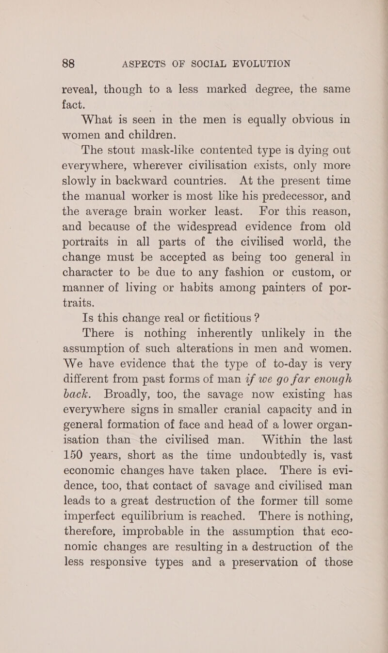 reveal, though to a less marked degree, the same fact. | What is seen in the men is equally obvious in women and children. The stout mask-lke contented type is dying out everywhere, wherever civilisation exists, only more slowly in backward countries. At the present time the manual worker is most like his predecessor, and the average brain worker least. For this reason, and because of the widespread evidence from old portraits in all parts of the civilised world, the change must be accepted as being too general in character to be due to any fashion or custom, or manner of living or habits among painters of por- traits. Is this change real or fictitious ? There is nothing inherently unlikely in the assumption of such alterations in men and women. We have evidence that the type of to-day is very different from past forms of man zf we go far enough back. Broadly, too, the savage now existing has everywhere signs in smaller cranial capacity and in general formation of face and head of a lower organ- isation than the civilised man. Within the last 150 years, short as the time undoubtedly is, vast economic changes have taken place. There is evi- dence, too, that contact of savage and civilised man leads to a great destruction of the former till some imperfect equilibrium is reached. There is nothing, therefore, improbable in the assumption that eco- nomic changes are resulting in a destruction of the less responsive types and a preservation of those
