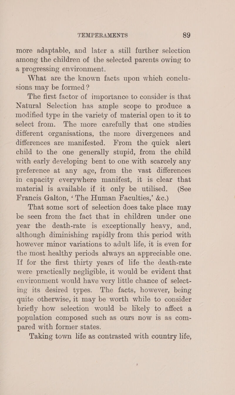 more adaptable, and later a still further selection among the children of the selected parents owing to a progressing environment. What are the known facts upon which conclu- sions may be formed ? The first factor of importance to consider is that Natural Selection has ample scope to produce a modified type in the variety of material open to it to select from. The more carefully that one studies different organisations, the more divergences and differences are manifested. From the quick alert child to the one generally stupid, from the child with early developing bent to one with scarcely any preference at any age, from the vast differences in capacity everywhere manifest, it is clear that material is available if it only be utilised. (See Francis Galton, ‘The Human Faculties,’ &amp;c.) That some sort of selection does take place may be seen from the fact that in children under one year the death-rate is exceptionally heavy, and, although diminishing rapidly from this period with however minor variations to adult life, it is even for the most healthy periods always an appreciable one. If for the first thirty years of life the death-rate were practically negligible, it would be evident that environment would have very little chance of select- ing its desired types. The facts, however, being quite otherwise, it may be worth while to consider briefly how selection would be likely to affect a population composed such as ours now is as com- pared with former states. Taking town life as contrasted with country life,