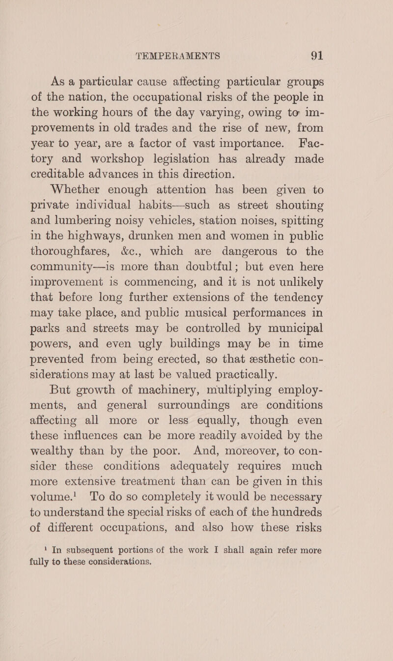 As a particular cause affecting particular groups of the nation, the occupational risks of the people in the working hours of the day varying, owing to im- provements in old trades and the rise of new, from year to year, are a factor of vast importance. F'ac- tory and workshop legislation has already made creditable advances in this direction. Whether enough attention has been given to private individual habits—such as street shouting and lumbering noisy vehicles, station noises, spitting in the highways, drunken men and women in public thoroughfares, &c., which are dangerous to the community—is more than doubtful; but even here improvement is commencing, and it is not unlikely that before long further extensions of the tendency may take place, and public musical performances in parks and streets may be controlled by municipal powers, and even ugly buildings may be in time prevented from being erected, so that esthetic con- siderations may at last be valued practically. | But growth of machinery, multiplying employ- ments, and general surroundings are conditions affecting all more or less equally, though even these influences can be more readily avoided by the wealthy than by the poor. And, moreover, to con- sider these conditions adequately requires much more extensive treatment than can be given in this volume.! To do so completely 1t would be necessary to understand the special risks of each of the hundreds of different occupations, and also how these risks 1 In subsequent portions of the work I shall again refer more fully to these considerations.