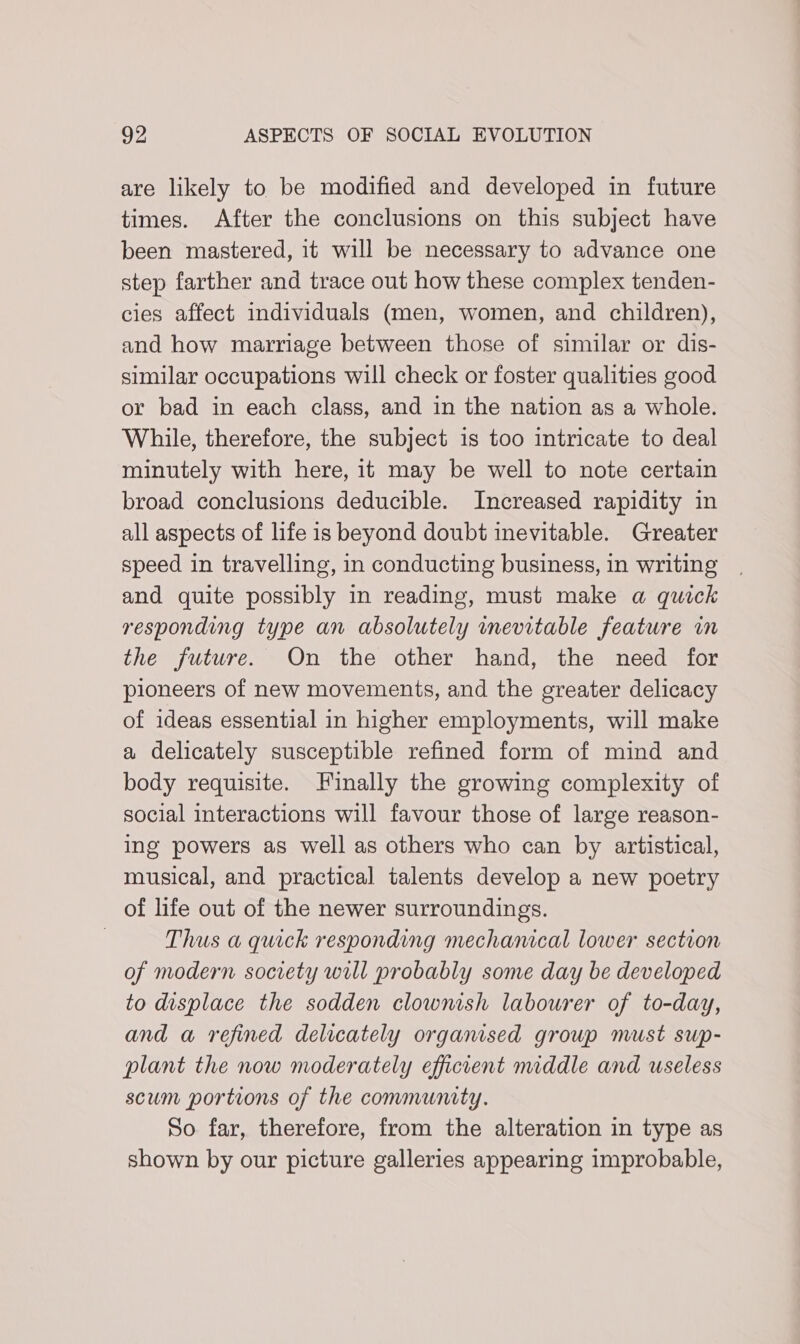 are likely to be modified and developed in future times. After the conclusions on this subject have been mastered, it will be necessary to advance one step farther and trace out how these complex tenden- cies affect individuals (men, women, and children), and how marriage between those of similar or dis- similar occupations will check or foster qualities good or bad in each class, and in the nation as a whole. While, therefore, the subject is too intricate to deal minutely with here, it may be well to note certain broad conclusions deducible. Increased rapidity in all aspects of life is beyond doubt inevitable. Greater speed in travelling, in conducting business, in writing and quite possibly in reading, must make a quick responding type an absolutely inevitable feature in the future. On the other hand, the need for pioneers of new movements, and the greater delicacy of ideas essential in higher employments, will make a delicately susceptible refined form of mind and body requisite. Finally the growing complexity of social interactions will favour those of large reason- ing powers as well as others who can by artistical, musical, and practical talents develop a new poetry of life out of the newer surroundings. | Thus a quick responding mechamcal lower section of modern society will probably some day be developed to displace the sodden clownish labourer of to-day, and a refined delicately organised group must sup- plant the now moderately efficient middle and useless scum portions of the community. So far, therefore, from the alteration in type as shown by our picture galleries appearing improbable,