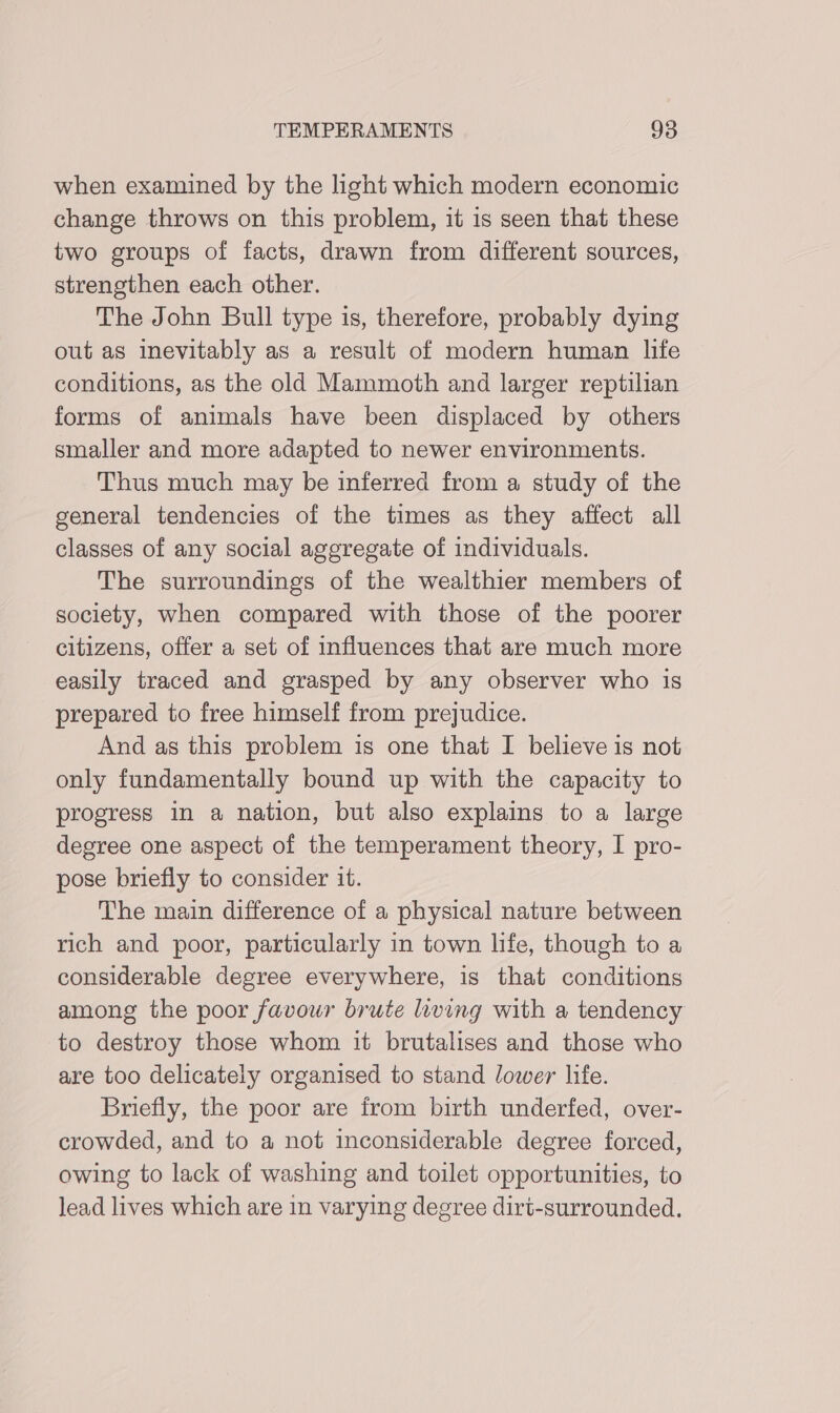 when examined by the light which modern economic change throws on this problem, it is seen that these two groups of facts, drawn from different sources, strengthen each other. The John Bull type 1s, therefore, probably dying out as inevitably as a result of modern human life conditions, as the old Mammoth and larger reptilian forms of animals have been displaced by others smaller and more adapted to newer environments. Thus much may be inferred from a study of the general tendencies of the times as they affect all classes of any social aggregate of individuals. The surroundings of the wealthier members of society, when compared with those of the poorer citizens, offer a set of influences that are much more easily traced and grasped by any observer who is prepared to free himself from prejudice. And as this problem is one that I believe is not only fundamentally bound up with the capacity to progress in a nation, but also explains to a large degree one aspect of the temperament theory, I pro- pose briefly to consider it. The main difference of a physical nature between rich and poor, particularly in town life, though to a considerable degree everywhere, is that conditions among the poor favour brute living with a tendency to destroy those whom it brutalises and those who are too delicately organised to stand lower life. Briefly, the poor are from birth underfed, over- crowded, and to a not inconsiderable degree forced, owing to lack of washing and toilet opportunities, to lead lives which are in varying degree dirt-surrounded.
