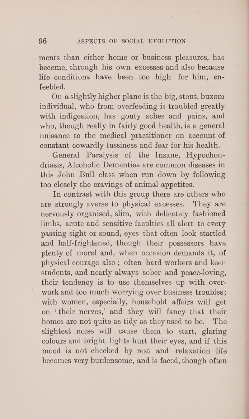 ments than either home or business pleasures, has become, through his own excesses and also because life conditions have been too high for him, en- feebled. On aslightly higher plane is the big, stout, buxom individual, who from overfeeding is troubled greatly with indigestion, has gouty aches and pains, and who, though really in fairly good health, is a general nuisance to the medical practitioner on account of constant cowardly fussiness and fear for his health. General Paralysis of the Insane, Hypochon- driasis, Alcoholic Dementias are common diseases 1n this John Bull class when run down by following too closely the cravings of animal appetites. In contrast with this group there are others who are strongly averse to physical excesses. They are nervously organised, slim, with delicately fashioned limbs, acute and sensitive faculties all alert to every passing sight or sound, eyes that often look startled and half-frightened, though their possessors have plenty of moral and, when occasion demands it, of physical courage also; often hard workers and keen students, and nearly always sober and peace-loving, their tendency is to use themselves up with over- work and too much worrying over business troubles; with women, especially, household affairs will -get on ‘their nerves,’ and they will fancy that their homes are not quite as tidy as they used to be. The slightest noise will cause them to start, glaring colours and bright lights hurt their eyes, and if this mood is not checked by rest and relaxation life becomes very burdensome, and is faced, though often