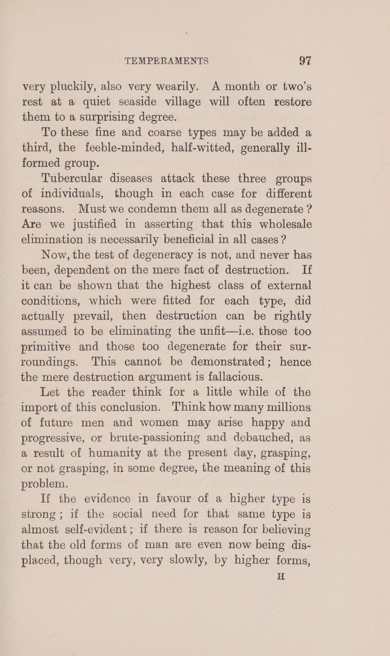 very pluckily, also very wearily. A month or two’s rest at a quiet seaside village will often restore them to a surprising degree. To these fine and coarse types may be added a third, the feeble-minded, half-witted, generally ill- formed group. Tubercular diseases attack these three groups of individuals, though in each case for different reasons. Must we condemn them all as degenerate ? Are we justified in asserting that this wholesale elimination is necessarily beneficial in all cases ? Now, the test of degeneracy is not, and never has been, dependent on the mere fact of destruction. If it can be shown that the highest class of external conditions, which were fitted for each type, did actually prevail, then destruction can be rightly assumed to be eliminating the unfit—..e. those too primitive and those too degenerate for their sur- roundings. This cannot be demonstrated; hence the mere destruction argument is fallacious. Let the reader think for a little while of the import of this conclusion. Think how many millions of future men and women may arise happy and progressive, or brute-passioning and debauched, as a result of humanity at the present day, grasping, or not grasping, in some degree, the meaning of this © problem. | If the evidence in favour of a higher type is strong; if the social need for that same type is almost self-evident; if there is reason for believing that the old forms of man are even now being dis- placed, though very, very slowly, by higher forms, H