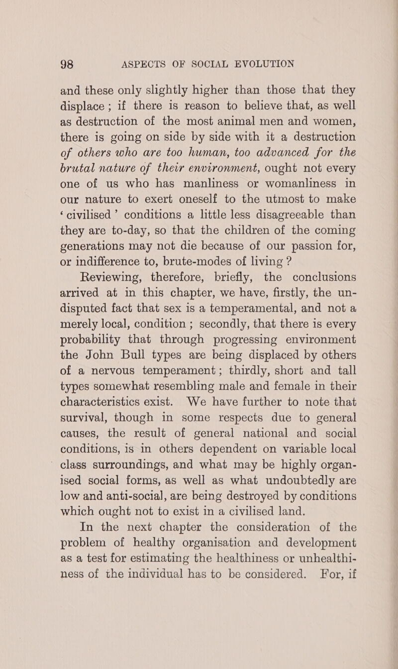 and these only slightly higher than those that they displace ; if there is reason to believe that, as well as destruction of the most animal men and women, there is going on side by side with it a destruction of others who are too human, too advanced for the brutal nature of their environment, ought not every one of us who has manliness or womanliness in our nature to exert oneself to the utmost to make ‘civilised ’ conditions a little less disagreeable than they are to-day, so that the children of the coming generations may not die because of our passion for, or indifference to, brute-modes of living ? Reviewing, therefore, briefly, the conclusions arrived at in this chapter, we have, firstly, the un- disputed fact that sex is a temperamental, and not a merely local, condition ; secondly, that there is every probability that through progressing environment the John Bull types are being displaced by others of a nervous temperament; thirdly, short and tall types somewhat resembling male and female in their characteristics exist. We have further to note that survival, though in some respects due to general causes, the result of general national and social conditions, 1s in others dependent on variable local ' class surroundings, and what may be highly organ- ised social forms, as well as what undoubtedly are low and anti-social, are being destroyed by conditions which ought not to exist in a civilised land. In the next chapter the consideration of the problem of healthy organisation and development as a test for estimating the healthiness or unhealthi- ness of the individual has to be considered. For, if