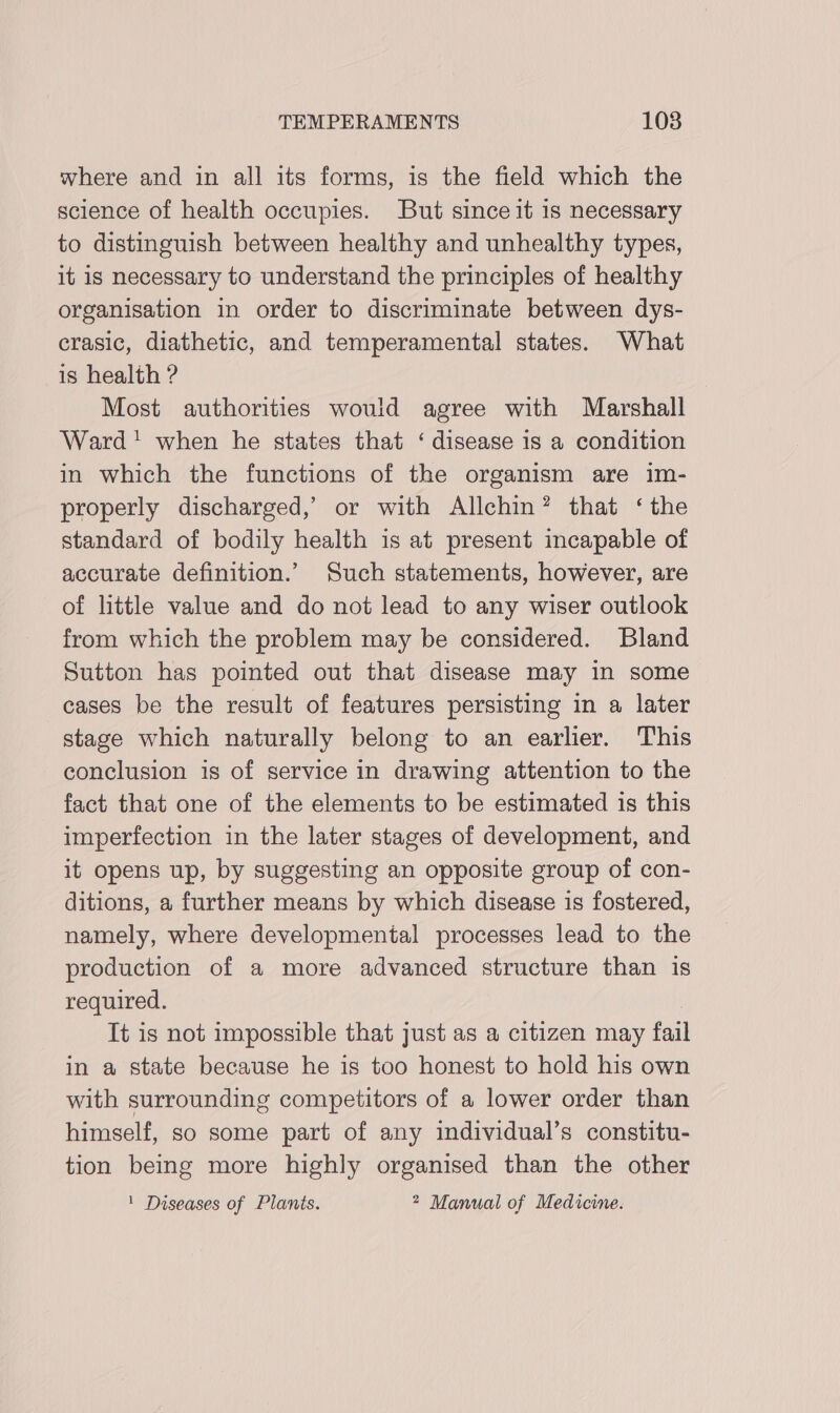 where and in all its forms, is the field which the science of health occupies. But since it 1s necessary to distinguish between healthy and unhealthy types, it is necessary to understand the principles of healthy organisation in order to discriminate between dys- crasic, diathetic, and temperamental states. What is health ? Most authorities would agree with Marshall Ward! when he states that ‘ disease is a condition in which the functions of the organism are im- properly discharged,’ or with Allchin? that ‘the standard of bodily health is at present incapable of accurate definition.’ Such statements, however, are of little value and do not lead to any wiser outlook from which the problem may be considered. Bland Sutton has pointed out that disease may in some cases be the result of features persisting in a later stage which naturally belong to an earlier. This conclusion is of service in drawing attention to the fact that one of the elements to be estimated is this imperfection in the later stages of development, and it opens up, by suggesting an opposite group of con- ditions, a further means by which disease is fostered, namely, where developmental processes lead to the production of a more advanced structure than is required. | It is not impossible that just as a citizen may fai in a state because he is too honest to hold his own with surrounding competitors of a lower order than himself, so some part of any individual’s constitu- tion being more highly organised than the other ' Diseases of Plants. * Manual of Medicine.