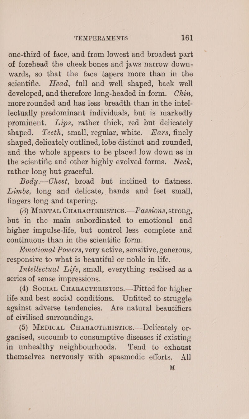 one-third of face, and from lowest and broadest part of forehead the cheek bones and jaws narrow down- wards, so that the face tapers more than in the scientific. Head, full and well shaped, back well developed, and therefore long-headed in form. Chin, more rounded and has less breadth than in the intel- lectually predominant individuals, but is markedly prominent. Lips, rather thick, red but delicately shaped. Teeth, small, regular, white. Hars, finely shaped, delicately outlined, lobe distinct and rounded, and the whole appears to be placed low down as in the scientific and other highly evolved forms. Neck, rather long but graceful. Body.—Chest, broad but inclined to flatness. Limbs, long and delicate, hands and feet small, fingers long and tapering. (3) MENTAL CHARACTERISTICS.— Passions, strong, but in the main subordinated to emotional and higher impulse-life, but control less complete and continuous than in the scientific form. Emotional Powers, very active, sensitive, generous, responsive to what is beautiful or noble in life. Intellectual Life, small, everything realised as a series of sense Impressions. (4) Soctan CHARACTERISTICS.—Fitted for higher life and best social conditions. Unfitted to struggle against adverse tendencies. Are natural beautifiers of civilised surroundings. (5) MepicaL CHARACTERISTICS.—Delicately or- ganised, succumb to consumptive diseases if existing in unhealthy neighbourhoods. Tend to exhaust themselves nervously with spasmodic efforts. All M