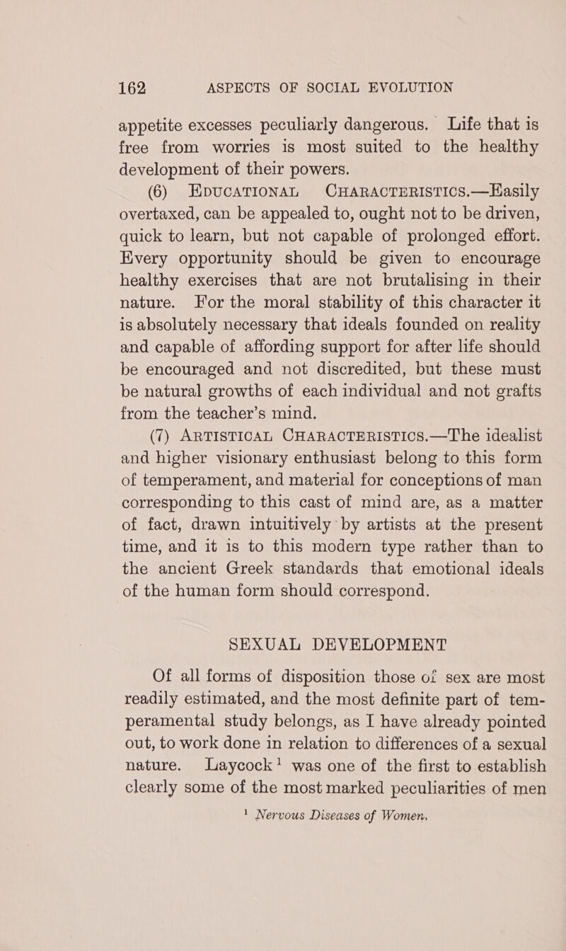 appetite excesses peculiarly dangerous. Life that is free from worries is most suited to the healthy development of their powers. (6) EpucaTionAL CHARACTERISTICS.—Hasily overtaxed, can be appealed to, ought not to be driven, quick to learn, but not capable of prolonged effort. Every opportunity should be given to encourage healthy exercises that are not brutalising in their nature. For the moral stability of this character it is absolutely necessary that ideals founded on reality and capable of affording support for after life should be encouraged and not discredited, but these must be natural growths of each individual and not grafts from the teacher’s mind. (7) ARTISTICAL CHARACTERISTICS.—The idealist and higher visionary enthusiast belong to this form of temperament, and material for conceptions of man corresponding to this cast of mind are, as a matter of fact, drawn intuitively by artists at the present time, and it is to this modern type rather than to the ancient Greek standards that emotional ideals of the human form should correspond. SEXUAL DEVELOPMENT Of all forms of disposition those of sex are most readily estimated, and the most definite part of tem- peramental study belongs, as I have already pointed out, to work done in relation to differences of a sexual nature. Laycock! was one of the first to establish clearly some of the most marked peculiarities of men * Nervous Diseases of Women,