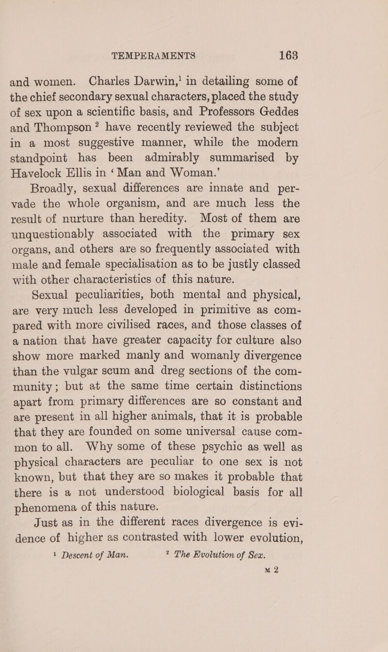 and women. Charles Darwin,' in detailing some of the chief secondary sexual characters, placed the study of sex upon a scientific basis, and Professors Geddes and Thompson? have recently reviewed the subject in a most suggestive manner, while the modern standpoint has been admirably summarised by Havelock Ellis in ‘Man and Woman.’ Broadly, sexual differences are innate and _per- vade the whole organism, and are much less the result of nurture than heredity. Most of them are unquestionably associated with the primary sex organs, and others are so frequently associated with male and female specialisation as to be justly classed with other characteristics of this nature. Sexual peculiarities, both mental and physical, are very much less developed in primitive as com- pared with more civilised races, and those classes of a nation that have greater capacity for culture also show more marked manly and womanly divergence than the vulgar scum and dreg sections of the com- munity; but at the same time certain distinctions apart from primary differences are so constant and are present in all higher animals, that it is probable that they are founded on some universal cause com- mon to all. Why some of these psychic as well as physical characters are peculiar to one sex is not known, but that they are so makes it probable that there is a not understood biological basis for all phenomena of this nature. Just as in the different races divergence is eyi- dence of higher as contrasted with lower evolution, 1 Descent of Man. * The Evolution of Sex.