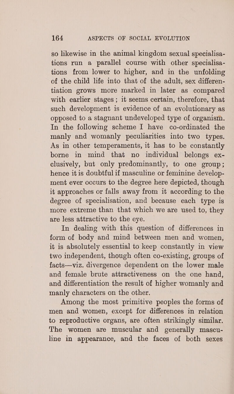 so likewise in the animal kingdom sexual specialisa- tions run a parallel course with other specialisa- tions from lower to higher, and in the unfolding of the child life into that of the adult, sex differen- tiation grows more marked in later as compared with earlier stages ; 1t seems certain, therefore, that such development is evidence of an evolutionary as opposed to a stagnant undeveloped type of organism. In the following scheme I have co-ordinated the manly and womanly peculiarities into two types. As in other temperaments, it has to be constantly borne in mind that no individual belongs ex- clusively, but only predominantly, to one group; hence it is doubtful if masculine or feminine develop- ment ever occurs to the degree here depicted, though it approaches or falls away from it according to the degree of specialisation, and because each type is more extreme than that which we are used to, they are less attractive to the eye. In dealing with this question of differences in form of body and mind between men and women, it is absolutely essential to keep constantly in view two independent, though often co-existing, groups of facts—viz. divergence dependent on the lower male and female brute attractiveness on the one hand, and differentiation the result of higher womanly and manly characters on the other. Among the most primitive peoples the forms of men and women, except for differences in relation to reproductive organs, are often strikingly similar. The women are muscular and generally mascu- line in appearance, and the faces of both sexes