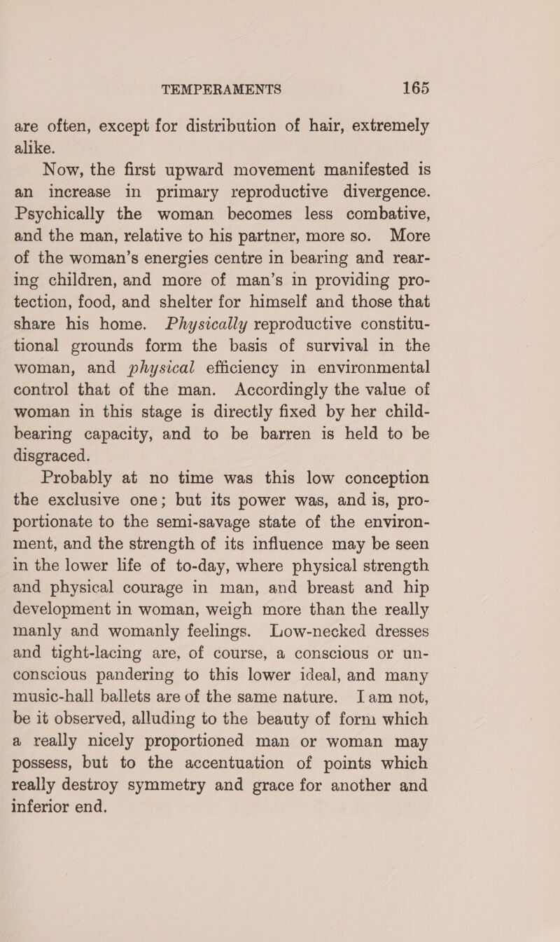 are often, except for distribution of hair, extremely alike. Now, the first upward movement manifested 1s an increase in primary reproductive divergence. Psychically the woman becomes less combative, and the man, relative to his partner, more so. More of the woman’s energies centre in bearing and reayr- ing children, and more of man’s in providing pro- tection, food, and shelter for himself and those that share his home. Physically reproductive constitu- tional grounds form the basis of survival in the woman, and physical efficiency in environmental control that of the man. Accordingly the value of woman in this stage is directly fixed by her child- bearing capacity, and to be barren is held to be disgraced. Probably at no time was this low conception the exclusive one; but its power was, and is, pro- portionate to the semi-savage state of the environ- ment, and the strength of its influence may be seen in the lower life of to-day, where physical strength and physical courage in man, and breast and hip development in woman, weigh more than the really manly and womanly feelings. Low-necked dresses and tight-lacing are, of course, a conscious or un- conscious pandering to this lower ideal, and many music-hall ballets are of the same nature. Iam not, be it observed, alluding to the beauty of form which a really nicely proportioned man or woman may possess, but to the accentuation of points which really destroy symmetry and grace for another and inferior end.