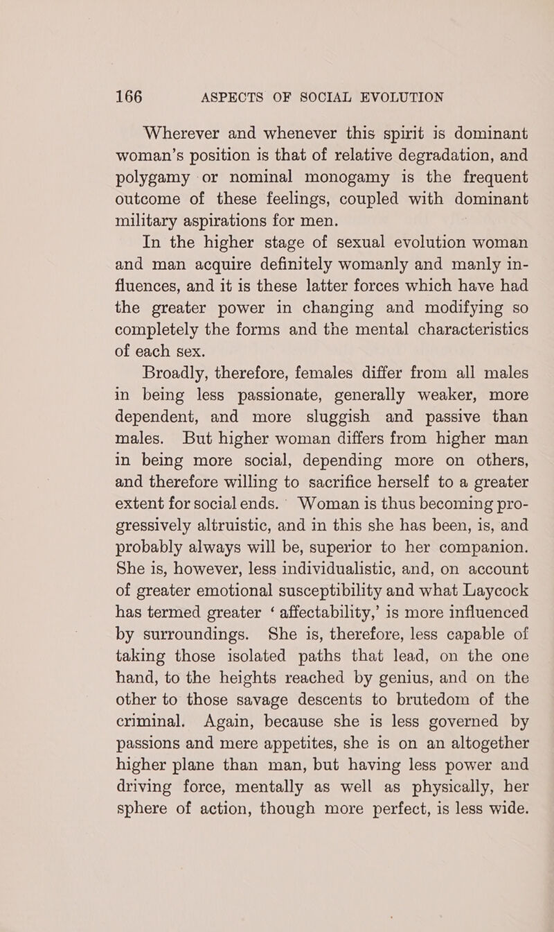 Wherever and whenever this spirit is dominant woman’s position is that of relative degradation, and polygamy or nominal monogamy is the frequent outcome of these feelings, coupled with Hodis military aspirations for men. In the higher stage of sexual evolution woman and man acquire definitely womanly and manly in- fluences, and it is these latter forces which have had the greater power in changing and modifying so completely the forms and the mental characteristics of each sex. Broadly, therefore, females differ from all males in being less passionate, generally weaker, more dependent, and more sluggish and passive than males. But higher woman differs from higher man in being more social, depending more on others, and therefore willing to sacrifice herself to a greater extent for social ends. Woman is thus becoming pro- gressively altruistic, and in this she has been, is, and probably always will be, superior to her companion. She is, however, less individualistic, and, on account of greater emotional susceptibility and what Laycock has termed greater ‘ affectability,’ 1s more influenced by surroundings. She is, therefore, less capable of taking those isolated paths that lead, on the one hand, to the heights reached by genius, and on the other to those savage descents to brutedom of the criminal. Again, because she is less governed by passions and mere appetites, she is on an altogether higher plane than man, but having less power and driving force, mentally as well as physically, her sphere of action, though more perfect, is less wide.