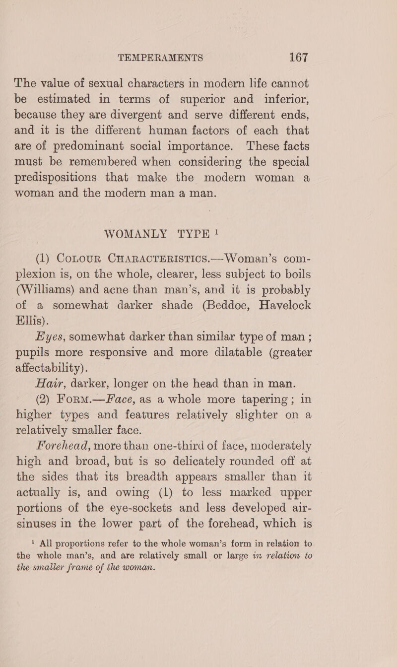 The value of sexual characters in modern life cannot be estimated in terms of superior and inferior, because they are divergent and serve different ends, and it is the different human factors of each that are of predominant social importance. These facts must be remembered when considering the special predispositions that make the modern woman a woman and the modern man a man. WOMANLY TYPE! (1) CoLOUR CHARACTERISTICS.—Woman’s com- plexion is, on the whole, clearer, less subject to boils (Williams) and acne than man’s, and it is probably of a somewhat darker shade (Beddoe, Havelock Ellis). Eyes, somewhat darker than similar type of man ; pupils more responsive and more dilatable (greater affectability). Har, darker, longer on the head than in man. (2) Form.—face, as a whole more tapering ; in higher types and features relatively shghter on a relatively smaller face. Forehead, more than one-third of face, moderately high and broad, but is so delicately rounded off at the sides that its breadth appears smaller than it | actually is, and owing (Ll) to less marked upper portions of the eye-sockets and less developed air- sinuses in the lower part of the forehead, which is ‘ All proportions refer to the whole woman’s form in relation to the whole man’s, and are relatively small or large in relation to the smaller frame of the woman.