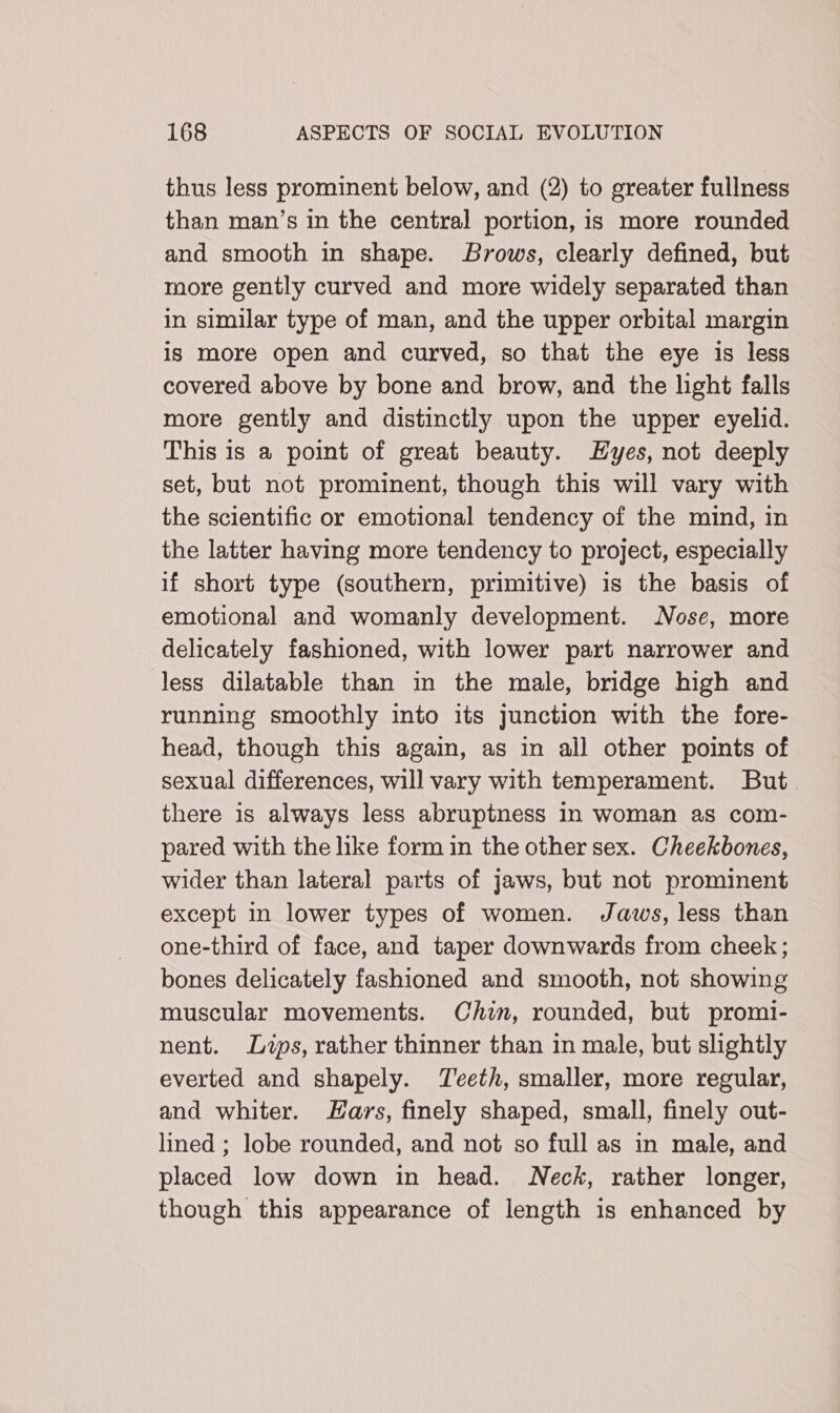 thus less prominent below, and (2) to greater fullness than man’s in the central portion, is more rounded and smooth in shape. Brows, clearly defined, but more gently curved and more widely separated than in similar type of man, and the upper orbital margin is more open and curved, so that the eye is less covered above by bone and brow, and the hght falls more gently and distinctly upon the upper eyelid. This is a point of great beauty. Hyes, not deeply set, but not prominent, though this will vary with the scientific or emotional tendency of the mind, in the latter having more tendency to project, especially if short type (southern, primitive) is the basis of emotional and womanly development. Nose, more delicately fashioned, with lower part narrower and less dilatable than in the male, bridge high and running smoothly into its junction with the fore- head, though this again, as in all other points of sexual differences, will vary with temperament. But there is always less abruptness in woman as com- pared with the like form in the other sex. Cheekbones, wider than lateral parts of jaws, but not prominent except in lower types of women. Jaws, less than one-third of face, and taper downwards from cheek; bones delicately fashioned and smooth, not showing muscular movements. Chin, rounded, but promi- nent. Lips, rather thinner than in male, but slightly everted and shapely. Teeth, smaller, more regular, and whiter. ars, finely shaped, small, finely out- lined ; lobe rounded, and not so full as in male, and placed low down in head. Neck, rather longer, though this appearance of length is enhanced by