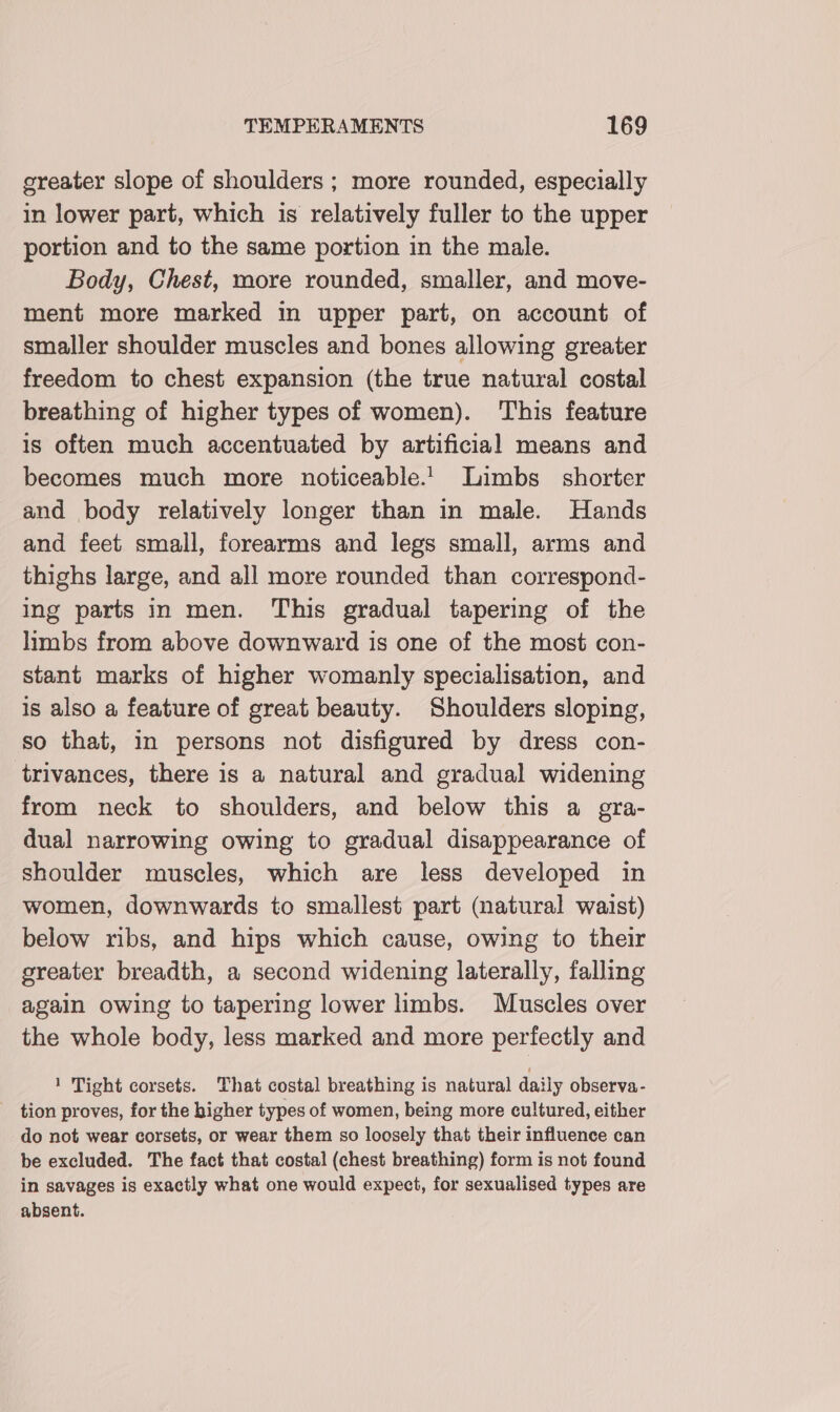greater slope of shoulders ; more rounded, especially in lower part, which is relatively fuller to the upper portion and to the same portion in the male. Body, Chest, more rounded, smaller, and move- ment more marked in upper part, on account of smaller shoulder muscles and bones allowing greater freedom to chest expansion (the true natural costal breathing of higher types of women). This feature is often much accentuated by artificial means and becomes much more noticeable.' Limbs _ shorter and body relatively longer than in male. Hands and feet small, forearms and legs small, arms and thighs large, and all more rounded than correspond- ing parts in men. This gradual tapering of the limbs from above downward is one of the most con- stant marks of higher womanly specialisation, and is also a feature of great beauty. Shoulders sloping, so that, in persons not disfigured by dress con- trivances, there is a natural and gradual widening from neck to shoulders, and below this a gra- dual narrowing owing to gradual disappearance of shoulder muscles, which are less developed in women, downwards to smallest part (natural waist) below ribs, and hips which cause, owing to their greater breadth, a second widening laterally, falling again owing to tapering lower limbs. Muscles over the whole body, less marked and more perfectly and 1 Tight corsets. That costal breathing is natural daily observa- tion proves, for the higher types of women, being more cultured, either do not wear corsets, or wear them so loosely that their influence can be excluded. The fact that costal (chest breathing) form is not found in savages is exactly what one would expect, for sexualised types are absent.