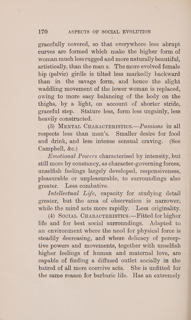 gracefully covered, so that everywhere less abrupt curves are formed which make the higher form of woman much lessrugged and more naturally beautiful, artistically, than the mans. The more evolved female hip (pelvic) girdle is tilted less markedly backward than in the savage form, and hence the slight waddling movement of the lower woman is replaced, owing to more easy balancing of the body on the thighs, by a light, on account of shorter stride, graceful step. Stature less, form less ungainly, less heavily constructed. (3) ManTAL CHARACTERISTICS.—Passions 1n all respects less than man’s. Smaller desire for food and drink, and less intense sensual craving. (See Campbell, &amp;c.) Emotional Powers characterised by intensity, but still more by constancy, as character-governing forces, unselfish feelings largely developed, responsiveness, pleasurable or unpleasurable, to surroundings also greater. Less combative. Intellectual Life, capacity for studying detail ereater, but the area of observation is narrower, while the mind acts more rapidly. Less originality. (4) Soo1aL CHARACTERISTICS.—Fitted for higher life and for best social surroundings. Adapted to an environment where the need for physical force is steadily decreasing, and where delicacy of percep- tive powers and movements, together with unselfish higher feelings of human and maternal love, are capable of finding a diffused outlet socially in the hatred of all mere coercive acts. She is unfitted for the same reason for barbaric life. Has an extremely