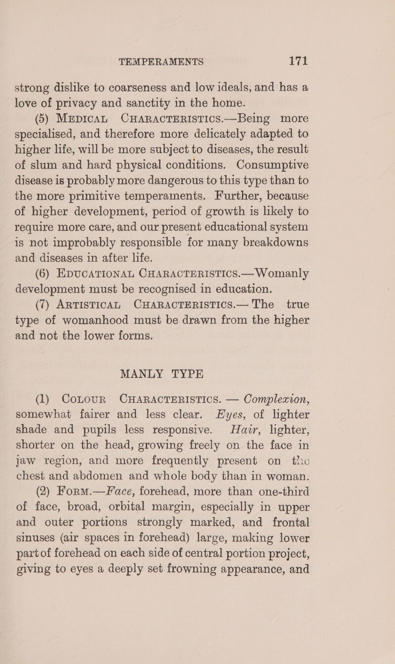 strong dislike to coarseness and low ideals, and has a love of privacy and sanctity in the home. (5) MepicaL CHARACTERISTICS.—Being more specialised, and therefore more delicately adapted to higher life, will be more subject to diseases, the result of slum and hard physical conditions. Consumptive disease is probably more dangerous to this type than to the more primitive temperaments. Further, because of higher development, period of growth is likely to require more care, and our present educational system is not improbably responsible for many breakdowns and diseases in after life. (6) EDUCATIONAL CHARACTERISTICS.— Womanly development must be recognised in education. (7) ARTISTICAL CHARACTERISTICS.— The true type of womanhood must be drawn from the higher and not the lower forms. MANLY TYPE (1) CoLouR CHARACTERISTICS. — Complexion, somewhat fairer and less clear. Eyes, of lighter shade and pupils less responsive. Hair, lighter, shorter on the head, growing freely on the face in jaw region, and more frequently present on the chest and abdomen and whole body than in woman. (2) Form.—Face, forehead, more than one-third of face, broad, orbital margin, especially in upper and outer portions strongly marked, and frontal sinuses (air spaces in forehead) large, making lower partof forehead on each side of central portion project, giving to eyes a deeply set frowning appearance, and