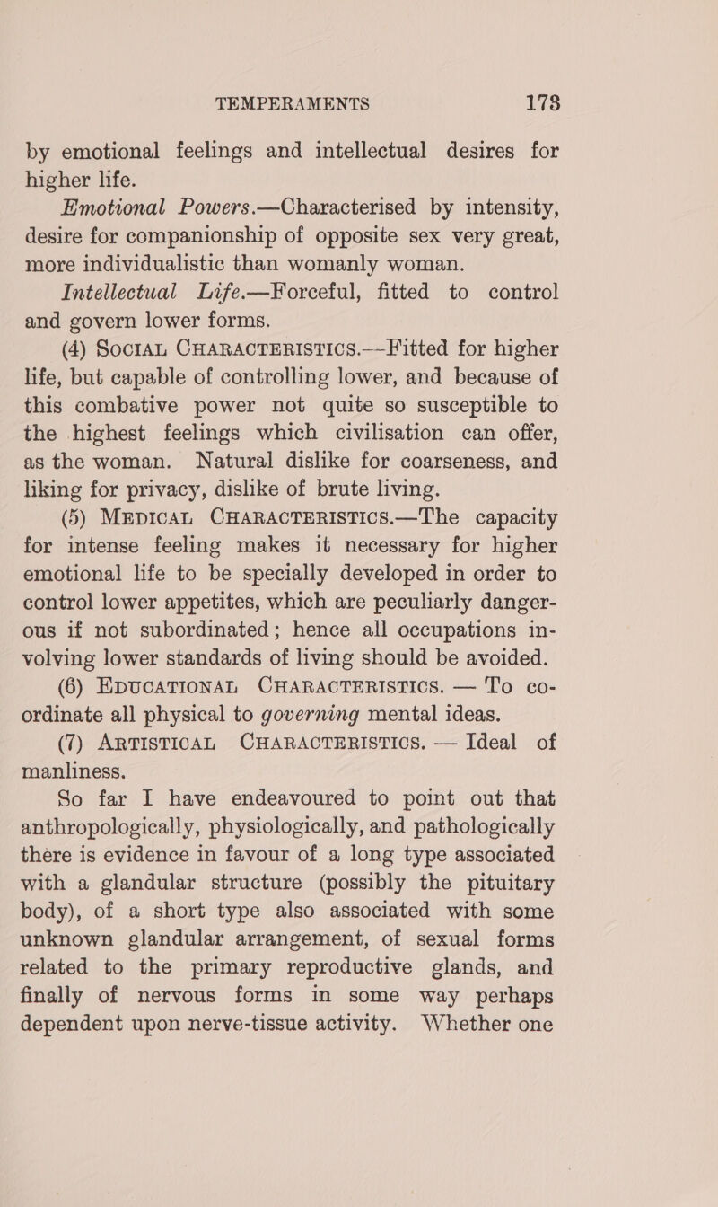by emotional feelings and intellectual desires for higher life. Emotional Powers.—Characterised by intensity, desire for companionship of opposite sex very great, more individualistic than womanly woman. Intellectual Life-—Forceful, fitted to control and govern lower forms. (4) SoctaL CHARACTERISTICS.——Fitted for higher life, but capable of controlling lower, and because of this combative power not quite so susceptible to the highest feelings which civilisation can offer, as the woman. Natural dislike for coarseness, and liking for privacy, dislike of brute living. (5) MEDICAL CHARACTERISTICS.—The capacity for intense feeling makes it necessary for higher emotional life to be specially developed in order to control lower appetites, which are peculiarly danger- ous if not subordinated; hence all occupations in- volving lower standards of living should be avoided. (6) EDUCATIONAL CHARACTERISTICS. — To co- ordinate all physical to governing mental ideas. (7) ARTISTICAL CHARACTERISTICS. — Ideal of manliness. So far I have endeavoured to point out that anthropologically, physiologically, and pathologically there is evidence in favour of a long type associated with a glandular structure (possibly the pituitary body), of a short type also associated with some unknown glandular arrangement, of sexual forms related to the primary reproductive glands, and finally of nervous forms in some way perhaps dependent upon nerve-tissue activity. Whether one