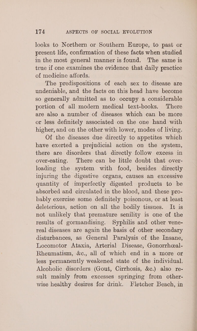looks to Northern or Southern Europe, to past or present life, confirmation of these facts when studied in the most general manner is found. The same is true if one examines the evidence that daily practice of medicine affords. The predispositions of each sex to disease are undeniable, and the facts on this head have become so generally admitted as to occupy a considerable portion of all modern medical text-books. There are also a number of diseases which can be more or less definitely associated on the one hand with higher, and on the other with lower, modes of living. Of the diseases due directly to appetites which have exerted a prejudicial action on the system, there are disorders that directly follow excess in over-eating. There can be little doubt that over- loading the system with food, besides directly injuring the digestive organs, causes an excessive quantity of imperfectly digested products to be absorbed and circulated in the blood, and these pro- bably exercise some definitely poisonous, or at least deleterious, action on all the bodily tissues. It is not unlikely that premature senility is one of the results of gormandising. Syphilis and other vene- real diseases are again the basis of other secondary disturbances, as General Paralysis of the Insane, Locomotor Ataxia, Arterial Disease, Gonorrhceal- Rheumatism, &amp;c., all of which end in a more or less permanently weakened state of the individual. Alcoholic disorders (Gout, Cirrhosis, &amp;c.) also re- sult mainly from excesses springing from other- wise healthy desires for drink. Fletcher Beach, in