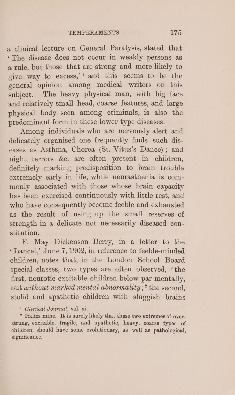 a clinical lecture on General Paralysis, stated that ‘The disease does not occur in weakly persons as a rule, but those that are strong and more likely to give way to excess, ' and this seems to be the general opinion among medical writers on this subject. The heavy physical man, with big face and relatively small head, coarse features, and large physical body seen among criminals, is also the predominant form in these lower type diseases. Among individuals who are nervously alert and delicately organised one frequently finds such dis- eases as Asthma, Chorea (St. Vitus’s Dance); and night terrors &amp;c. are often present in children, definitely marking predisposition to brain trouble extremely early in life, while neurasthenia is com- monly associated with those whose brain capacity has been exercised continuously with little rest, and who have consequently become feeble and exhausted as the result of using up the small reserves of strength in a delicate not necessarily diseased con- stitution. F. May Dickenson Berry, in a letter to the ‘Lancet,’ June 7, 1902, in reference to feeble-minded children, notes that, in the London School Board special classes, two types are often observed, ‘the first, neurotic excitable children below par mentally, but without marked mental abnormality ;? the second, stolid and apathetic children with sluggish brains : Clinical Journal, vol. xi. 2 Italics mine. It is surely likely that these two extremes of over- strung, excitable, fragile, and apathetic, heavy, coarse types of children, should have some evolutionary, as well as pathological, significance,