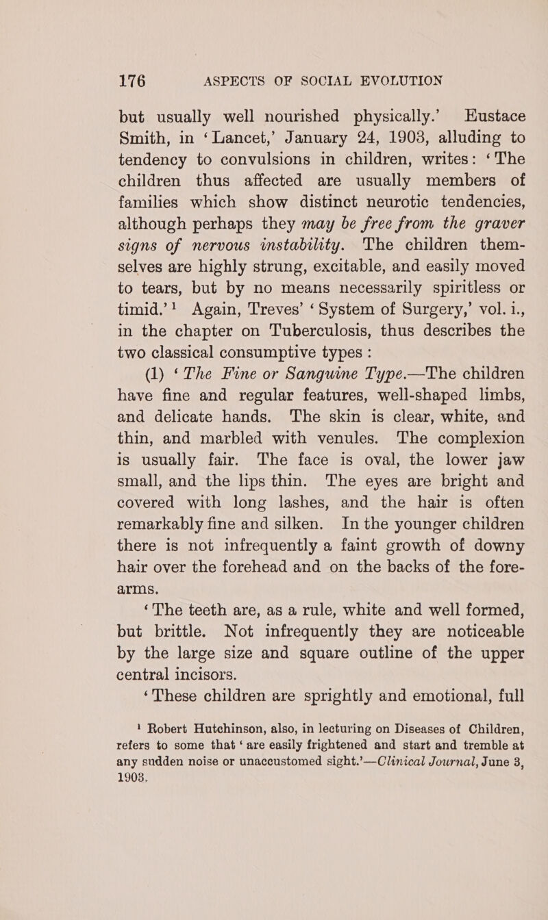 but usually well nourished physically.’ Hustace Smith, in ‘Lancet,’ January 24, 1903, alluding to tendency to convulsions in children, writes: ‘The children thus affected are usually members of families which show distinct neurotic tendencies, although perhaps they may be free from the graver signs of nervous instability. The children them- selves are highly strung, excitable, and easily moved to tears, but by no means necessarily spiritless or timid.’! Again, Treves’ ‘System of Surgery,’ vol.1., in the chapter on Tuberculosis, thus describes the two classical consumptive types : (1) ‘The Fine or Sanguine Type.—The children have fine and regular features, well-shaped limbs, and delicate hands. ‘The skin is clear, white, and thin, and marbled with venules. The complexion is usually fair. The face is oval, the lower jaw small, and the lips thin. The eyes are bright and covered with long lashes, and the hair is often remarkably fine and silken. In the younger children there is not infrequently a faint growth of downy hair over the forehead and on the backs of the fore- arms. ‘The teeth are, as a rule, white and well formed, but brittle. Not infrequently they are noticeable by the large size and square outline of the upper central incisors. ‘These children are sprightly and emotional, full 1 Robert Hutchinson, also, in lecturing on Diseases of Children, refers to some that ‘ are easily frightened and start and tremble at any sudden noise or unaccustomed sight.’—Clinical Journal, June 3, 1903.