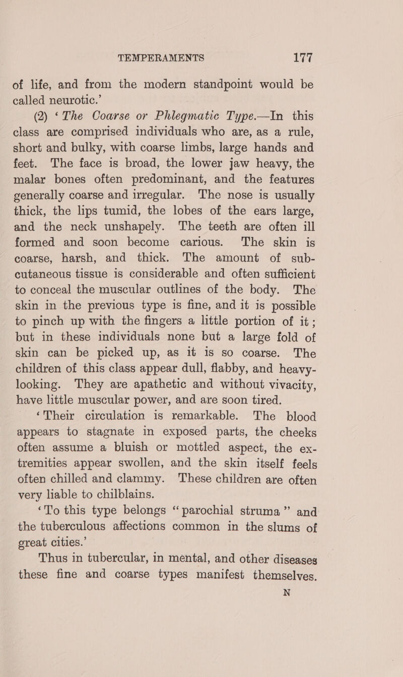 of life, and from the modern standpoint would be called neurotic.’ (2) ‘The Coarse or Phlegmatic Type.—In this class are comprised individuals who are, as a rule, short and bulky, with coarse limbs, large hands and feet. The face is broad, the lower jaw heavy, the malar bones often predominant, and the features generally coarse and irregular. The nose is usually thick, the lips tumid, the lobes of the ears large, and the neck unshapely. The teeth are often ill formed and soon become carious. The skin is coarse, harsh, and thick. The amount of sub- cutaneous tissue is considerable and often sufficient to conceal the muscular outlines of the body. The skin in the previous type is fine, and it is possible to pinch up with the fingers a little portion of it; but in these individuals none but a large fold of skin can be picked up, as it 1s so coarse. The children of this class appear dull, flabby, and heavy- looking. They are apathetic and without vivacity, have little muscular power, and are soon tired. ‘Their circulation is remarkable. The blood appears to stagnate in exposed parts, the cheeks often assume a bluish or mottled aspect, the ex- tremities appear swollen, and the skin itself feels often chilled and clammy. These children are often very liable to chilblains. ‘To this type belongs “ parochial struma”’ and the tuberculous affections common in the slums of great cities.’ Thus in tubercular, in mental, and other diseases these fine and coarse types manifest themselves. N