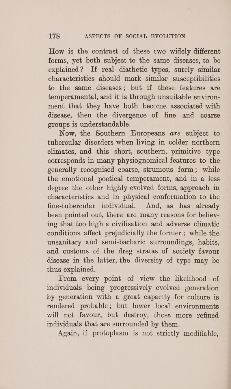 How is the contrast of these two widely different forms, yet both subject to the same diseases, to be explained? If real diathetic types, surely similar characteristics should mark similar susceptibilities to the same diseases; but if these features are temperamental, and it is through unsuitable environ- ment that they have both become associated with disease, then the divergence of fine and coarse groups Js understandable. Now, the Southern Europeans are subject to tubercular disorders when living in colder northern climates, and this short, southern, primitive type corresponds in many physiognomical features to the generally recognised coarse, strumous form; while the emotional poetical temperament, and in a less degree the other highly evolved forms, approach in characteristics and in physical conformation to the fine-tubercular individual. And, as has already been pointed out, there are many reasons for believ- ing that too high a civilisation and adverse climatic conditions affect prejudicially the former ; while the unsanitary and semi-barbaric surroundings, habits, and customs of the dreg stratas of society favour disease in the latter, the diversity of type may be thus explained. From every point of view the likelihood of individuals being progressively evolved generation by generation with a great capacity for culture is rendered probable; but lower local environments will not favour, but destroy, those more refined individuals that are surrounded by them. Again, 1f protoplasm is not strictly modifiable,