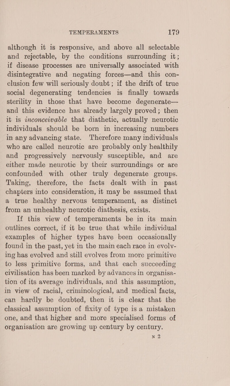 although it 1s responsive, and above all selectable and rejectable, by the conditions surrounding it; if disease processes are universally associated with disintegrative and negating forces—and this con- clusion few will seriously doubt; if the drift of true social degenerating tendencies is finally towards sterility in those that have become degenerate— and this evidence has already largely proved; then it is inconceivable that diathetic, actually neurotic individuals should be born in increasing numbers in any advancing state. Therefore many individuals who are called neurotic are probably only healthily and progressively nervously susceptible, and are either made neurotic by their surroundings or are confounded with other truly degenerate groups. Taking, therefore, the facts dealt with in past chapters into consideration, it may be assumed that a true healthy nervous temperament, as distinct from an unhealthy neurotic diathesis, exists. If this view of temperaments be in its main outlines correct, if it be true that while individual examples of higher types have been occasionally found in the past, yet in the main each race in evolv- ing has evolved and still evolves from more primitive to less primitive forms, and that each succeeding civilisation has been marked by advances in organisa- tion of its average individuals, and this assumption, in view of racial, criminological, and medical facts, can hardly be doubted, then it is clear that the classical assumption of fixity of type is a mistaken one, and that higher and more specialised forms of organisation are growing up century by century. N 2